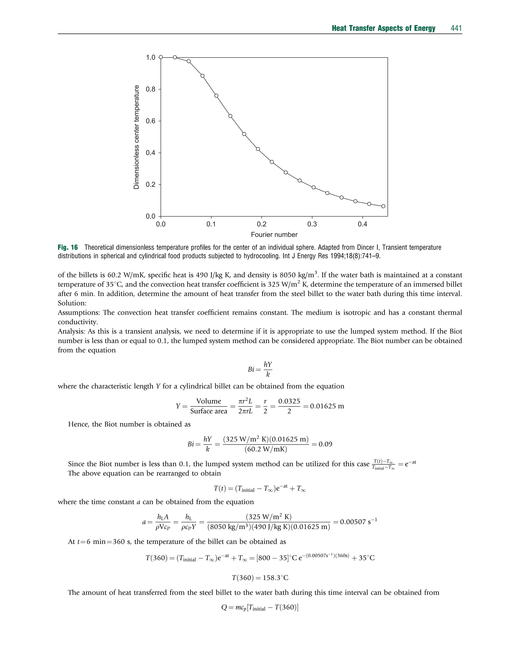 of the billets is 60.2 W/mK, speciﬁc heat is 490 J/kg K, and density is 8050 kg/m3
. If the water bath is maintained at a constant
temperature of 351C, and the convection heat transfer coefﬁcient is 325 W/m2
K, determine the temperature of an immersed billet
after 6 min. In addition, determine the amount of heat transfer from the steel billet to the water bath during this time interval.
Solution:
Assumptions: The convection heat transfer coefﬁcient remains constant. The medium is isotropic and has a constant thermal
conductivity.
Analysis: As this is a transient analysis, we need to determine if it is appropriate to use the lumped system method. If the Biot
number is less than or equal to 0.1, the lumped system method can be considered appropriate. The Biot number can be obtained
from the equation
Bi ¼
hY
k
where the characteristic length Y for a cylindrical billet can be obtained from the equation
Y ¼
Volume
Surface area
¼
pr2
L
2prL
¼
r
2
¼
0:0325
2
¼ 0:01625 m
Hence, the Biot number is obtained as
Bi ¼
hY
k
¼
325 W=m2
K
ð Þ 0:01625 m
ð Þ
60:2 W=mK
ð Þ
¼ 0:09
Since the Biot number is less than 0.1, the lumped system method can be utilized for this case T t
ð ÞT1
TinitialT1
¼ eat
The above equation can be rearranged to obtain
T t
ð Þ ¼ Tinitial  T1
ð Þeat
þ T1
where the time constant a can be obtained from the equation
a ¼
hLA
rVcP
¼
hL
rcPY
¼
325 W=m2
K
ð Þ
8050 kg=m3
ð Þ 490 J=kg K
ð Þ 0:01625 m
ð Þ
¼ 0:00507 s1
At t¼6 min¼360 s, the temperature of the billet can be obtained as
T 360
ð Þ ¼ Tinitial  T1
ð Þeat
þ T1 ¼ 800  35
½ 1C e 0:00507s1
ð Þ 360s
ð Þ
þ 351C
T 360
ð Þ ¼ 158:31C
The amount of heat transferred from the steel billet to the water bath during this time interval can be obtained from
Q ¼ mcp Tinitial  T 360
ð Þ
½ 
1.0
0.8
0.6
0.4
0.2
Dimensionless
center
temperature
0.0
0.0 0.1 0.2
Fourier number
0.3 0.4
Fig. 16 Theoretical dimensionless temperature proﬁles for the center of an individual sphere. Adapted from Dincer I, Transient temperature
distributions in spherical and cylindrical food products subjected to hydrocooling. Int J Energy Res 1994;18(8):741–9.
Heat Transfer Aspects of Energy 441
 