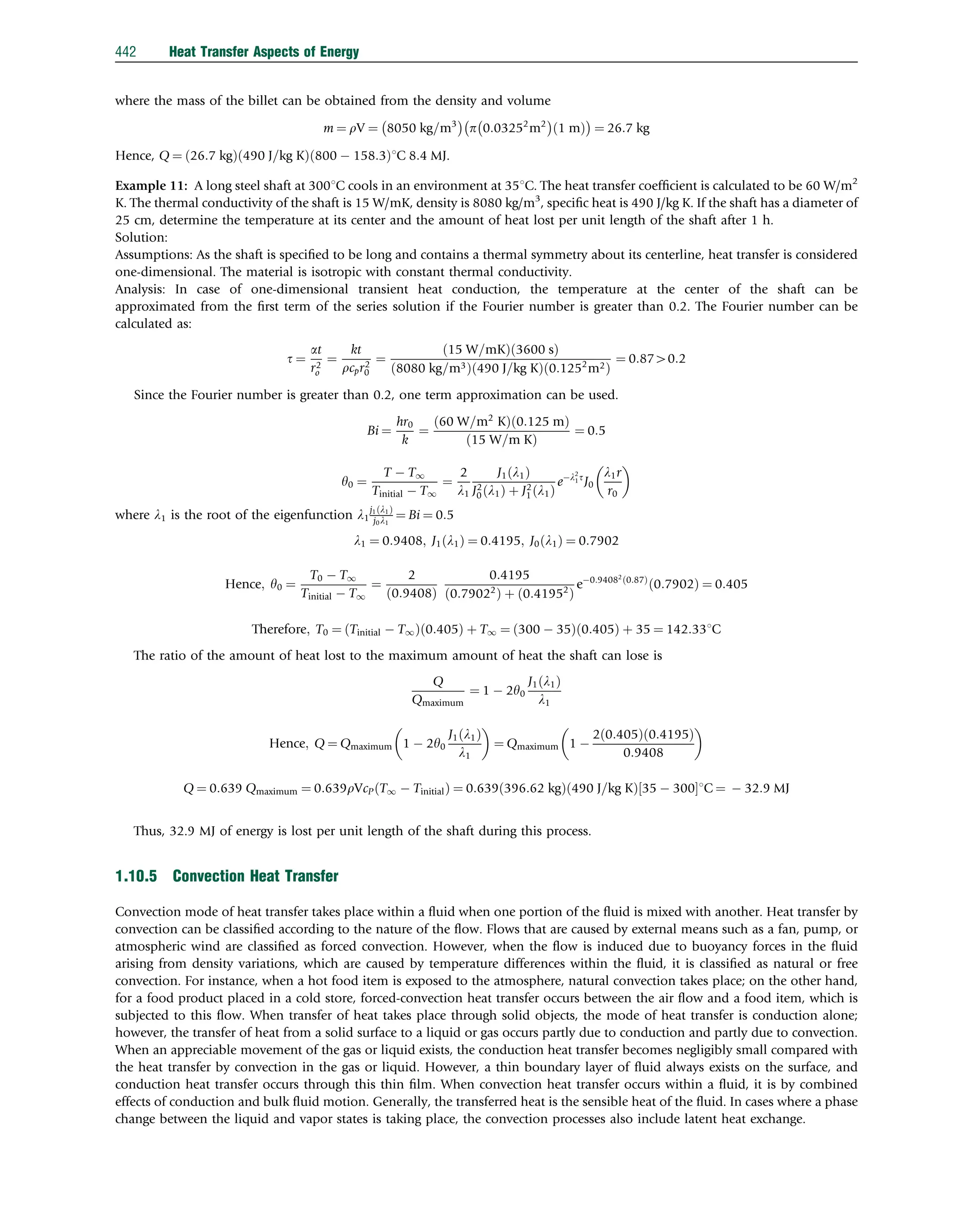 where the mass of the billet can be obtained from the density and volume
m ¼ rV ¼ 8050 kg=m3
 
p 0:03252
m2
 
1 m
ð Þ
 
¼ 26:7 kg
Hence, Q ¼ 26:7 kg
ð Þ 490 J=kg K
ð Þ 800  158:3
ð Þ1C 8:4 MJ.
Example 11: A long steel shaft at 3001C cools in an environment at 351C. The heat transfer coefﬁcient is calculated to be 60 W/m2
K. The thermal conductivity of the shaft is 15 W/mK, density is 8080 kg/m3
, speciﬁc heat is 490 J/kg K. If the shaft has a diameter of
25 cm, determine the temperature at its center and the amount of heat lost per unit length of the shaft after 1 h.
Solution:
Assumptions: As the shaft is speciﬁed to be long and contains a thermal symmetry about its centerline, heat transfer is considered
one-dimensional. The material is isotropic with constant thermal conductivity.
Analysis: In case of one-dimensional transient heat conduction, the temperature at the center of the shaft can be
approximated from the ﬁrst term of the series solution if the Fourier number is greater than 0.2. The Fourier number can be
calculated as:
t ¼
at
r2
o
¼
kt
rcpr2
0
¼
15 W=mK
ð Þ 3600 s
ð Þ
8080 kg=m3
ð Þ 490 J=kg K
ð Þ 0:1252
m2
ð Þ
¼ 0:8740:2
Since the Fourier number is greater than 0.2, one term approximation can be used.
Bi ¼
hr0
k
¼
60 W=m2
K
ð Þ 0:125 m
ð Þ
15 W=m K
ð Þ
¼ 0:5
y0 ¼
T  T1
Tinitial  T1
¼
2
l1
J1 l1
ð Þ
J2
0 l1
ð Þ þ J2
1 l1
ð Þ
el2
1t
J0
l1r
r0
 
where l1 is the root of the eigenfunction l1
j1 l1
ð Þ
j0l1
¼ Bi ¼ 0:5
l1 ¼ 0:9408; J1 l1
ð Þ ¼ 0:4195; J0 l1
ð Þ ¼ 0:7902
Hence; y0 ¼
T0  T1
Tinitial  T1
¼
2
0:9408
ð Þ
0:4195
0:79022
ð Þ þ 0:41952
ð Þ
e0:94082
0:87
ð Þ
0:7902
ð Þ ¼ 0:405
Therefore; T0 ¼ Tinitial  T1
ð Þ 0:405
ð Þ þ T1 ¼ 300  35
ð Þ 0:405
ð Þ þ 35 ¼ 142:331C
The ratio of the amount of heat lost to the maximum amount of heat the shaft can lose is
Q
Qmaximum
¼ 1  2y0
J1 l1
ð Þ
l1
Hence; Q ¼ Qmaximum 1  2y0
J1 l1
ð Þ
l1
 
¼ Qmaximum 1 
2 0:405
ð Þ 0:4195
ð Þ
0:9408
 
Q ¼ 0:639 Qmaximum ¼ 0:639rVcP T1  Tinitial
ð Þ ¼ 0:639 396:62 kg
ð Þ 490 J=kg K
ð Þ 35  300
½ 1C ¼  32:9 MJ
Thus, 32.9 MJ of energy is lost per unit length of the shaft during this process.
1.10.5 Convection Heat Transfer
Convection mode of heat transfer takes place within a ﬂuid when one portion of the ﬂuid is mixed with another. Heat transfer by
convection can be classiﬁed according to the nature of the ﬂow. Flows that are caused by external means such as a fan, pump, or
atmospheric wind are classiﬁed as forced convection. However, when the ﬂow is induced due to buoyancy forces in the ﬂuid
arising from density variations, which are caused by temperature differences within the ﬂuid, it is classiﬁed as natural or free
convection. For instance, when a hot food item is exposed to the atmosphere, natural convection takes place; on the other hand,
for a food product placed in a cold store, forced-convection heat transfer occurs between the air ﬂow and a food item, which is
subjected to this ﬂow. When transfer of heat takes place through solid objects, the mode of heat transfer is conduction alone;
however, the transfer of heat from a solid surface to a liquid or gas occurs partly due to conduction and partly due to convection.
When an appreciable movement of the gas or liquid exists, the conduction heat transfer becomes negligibly small compared with
the heat transfer by convection in the gas or liquid. However, a thin boundary layer of ﬂuid always exists on the surface, and
conduction heat transfer occurs through this thin ﬁlm. When convection heat transfer occurs within a ﬂuid, it is by combined
effects of conduction and bulk ﬂuid motion. Generally, the transferred heat is the sensible heat of the ﬂuid. In cases where a phase
change between the liquid and vapor states is taking place, the convection processes also include latent heat exchange.
442 Heat Transfer Aspects of Energy
 