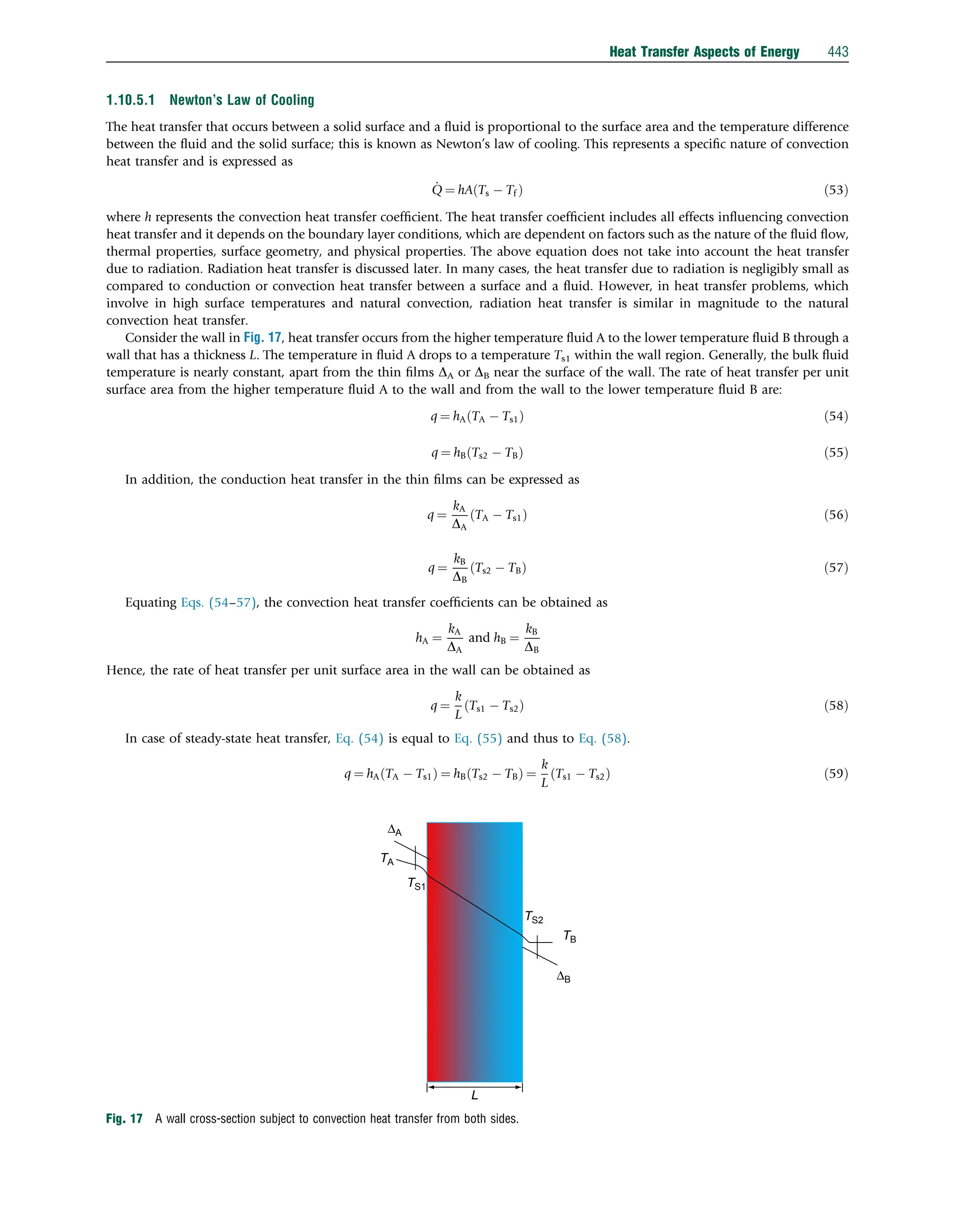 1.10.5.1 Newton’s Law of Cooling
The heat transfer that occurs between a solid surface and a ﬂuid is proportional to the surface area and the temperature difference
between the ﬂuid and the solid surface; this is known as Newton’s law of cooling. This represents a speciﬁc nature of convection
heat transfer and is expressed as
_
Q ¼ hA Ts  Tf
ð Þ ð53Þ
where h represents the convection heat transfer coefﬁcient. The heat transfer coefﬁcient includes all effects inﬂuencing convection
heat transfer and it depends on the boundary layer conditions, which are dependent on factors such as the nature of the ﬂuid ﬂow,
thermal properties, surface geometry, and physical properties. The above equation does not take into account the heat transfer
due to radiation. Radiation heat transfer is discussed later. In many cases, the heat transfer due to radiation is negligibly small as
compared to conduction or convection heat transfer between a surface and a ﬂuid. However, in heat transfer problems, which
involve in high surface temperatures and natural convection, radiation heat transfer is similar in magnitude to the natural
convection heat transfer.
Consider the wall in Fig. 17, heat transfer occurs from the higher temperature ﬂuid A to the lower temperature ﬂuid B through a
wall that has a thickness L. The temperature in ﬂuid A drops to a temperature Ts1 within the wall region. Generally, the bulk ﬂuid
temperature is nearly constant, apart from the thin ﬁlms DA or DB near the surface of the wall. The rate of heat transfer per unit
surface area from the higher temperature ﬂuid A to the wall and from the wall to the lower temperature ﬂuid B are:
q ¼ hA TA  Ts1
ð Þ ð54Þ
q ¼ hB Ts2  TB
ð Þ ð55Þ
In addition, the conduction heat transfer in the thin ﬁlms can be expressed as
q ¼
kA
DA
TA  Ts1
ð Þ ð56Þ
q ¼
kB
DB
Ts2  TB
ð Þ ð57Þ
Equating Eqs. (54–57), the convection heat transfer coefﬁcients can be obtained as
hA ¼
kA
DA
and hB ¼
kB
DB
Hence, the rate of heat transfer per unit surface area in the wall can be obtained as
q ¼
k
L
Ts1  Ts2
ð Þ ð58Þ
In case of steady-state heat transfer, Eq. (54) is equal to Eq. (55) and thus to Eq. (58).
q ¼ hA TA  Ts1
ð Þ ¼ hB Ts2  TB
ð Þ ¼
k
L
Ts1  Ts2
ð Þ ð59Þ
L
ΔB
ΔA
TB
TA
TS2
TS1
Fig. 17 A wall cross-section subject to convection heat transfer from both sides.
Heat Transfer Aspects of Energy 443
 