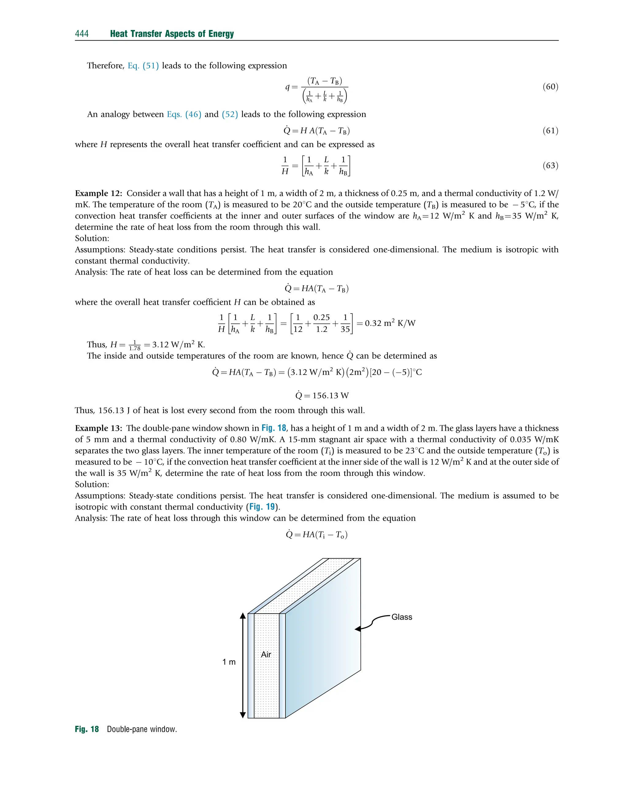 Therefore, Eq. (51) leads to the following expression
q ¼
TA  TB
ð Þ
1
hA
þ L
k þ 1
hB
  ð60Þ
An analogy between Eqs. (46) and (52) leads to the following expression
_
Q ¼ H A TA  TB
ð Þ ð61Þ
where H represents the overall heat transfer coefﬁcient and can be expressed as
1
H
¼
1
hA
þ
L
k
þ
1
hB

ð63Þ
Example 12: Consider a wall that has a height of 1 m, a width of 2 m, a thickness of 0.25 m, and a thermal conductivity of 1.2 W/
mK. The temperature of the room (TA) is measured to be 201C and the outside temperature (TB) is measured to be  51C, if the
convection heat transfer coefﬁcients at the inner and outer surfaces of the window are hA ¼12 W/m2
K and hB¼35 W/m2
K,
determine the rate of heat loss from the room through this wall.
Solution:
Assumptions: Steady-state conditions persist. The heat transfer is considered one-dimensional. The medium is isotropic with
constant thermal conductivity.
Analysis: The rate of heat loss can be determined from the equation
_
Q ¼ HA TA  TB
ð Þ
where the overall heat transfer coefﬁcient H can be obtained as
1
H
1
hA
þ
L
k
þ
1
hB

¼
1
12
þ
0:25
1:2
þ
1
35

¼ 0:32 m2
K=W
Thus, H ¼ 1
1:78 ¼ 3:12 W=m2
K.
The inside and outside temperatures of the room are known, hence _
Q can be determined as
_
Q ¼ HA TA  TB
ð Þ ¼ 3:12 W=m2
K
 
2m2
 
20  ð5Þ
½ 1C
_
Q ¼ 156:13 W
Thus, 156.13 J of heat is lost every second from the room through this wall.
Example 13: The double-pane window shown in Fig. 18, has a height of 1 m and a width of 2 m. The glass layers have a thickness
of 5 mm and a thermal conductivity of 0.80 W/mK. A 15-mm stagnant air space with a thermal conductivity of 0.035 W/mK
separates the two glass layers. The inner temperature of the room (Ti) is measured to be 231C and the outside temperature (To) is
measured to be  101C, if the convection heat transfer coefﬁcient at the inner side of the wall is 12 W/m2
K and at the outer side of
the wall is 35 W/m2
K, determine the rate of heat loss from the room through this window.
Solution:
Assumptions: Steady-state conditions persist. The heat transfer is considered one-dimensional. The medium is assumed to be
isotropic with constant thermal conductivity (Fig. 19).
Analysis: The rate of heat loss through this window can be determined from the equation
_
Q ¼ HA Ti  To
ð Þ
Glass
1 m
Air
Fig. 18 Double-pane window.
444 Heat Transfer Aspects of Energy
 