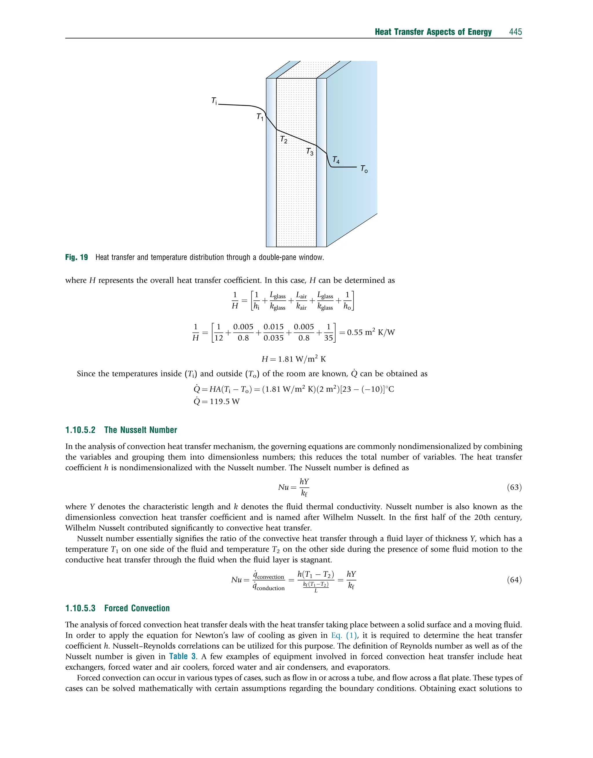 where H represents the overall heat transfer coefﬁcient. In this case, H can be determined as
1
H
¼
1
hi
þ
Lglass
kglass
þ
Lair
kair
þ
Lglass
kglass
þ
1
ho

1
H
¼
1
12
þ
0:005
0:8
þ
0:015
0:035
þ
0:005
0:8
þ
1
35

¼ 0:55 m2
K=W
H ¼ 1:81 W=m2
K
Since the temperatures inside (Ti) and outside (To) of the room are known, _
Q can be obtained as
_
Q ¼ HA Ti  To
ð Þ ¼ 1:81 W=m2
K
ð Þ 2 m2
ð Þ 23  10
ð Þ
½ 1C
_
Q ¼ 119:5 W
1.10.5.2 The Nusselt Number
In the analysis of convection heat transfer mechanism, the governing equations are commonly nondimensionalized by combining
the variables and grouping them into dimensionless numbers; this reduces the total number of variables. The heat transfer
coefﬁcient h is nondimensionalized with the Nusselt number. The Nusselt number is deﬁned as
Nu ¼
hY
kf
ð63Þ
where Y denotes the characteristic length and k denotes the ﬂuid thermal conductivity. Nusselt number is also known as the
dimensionless convection heat transfer coefﬁcient and is named after Wilhelm Nusselt. In the ﬁrst half of the 20th century,
Wilhelm Nusselt contributed signiﬁcantly to convective heat transfer.
Nusselt number essentially signiﬁes the ratio of the convective heat transfer through a ﬂuid layer of thickness Y, which has a
temperature T1 on one side of the ﬂuid and temperature T2 on the other side during the presence of some ﬂuid motion to the
conductive heat transfer through the ﬂuid when the ﬂuid layer is stagnant.
Nu ¼
_
qconvection
_
qconduction
¼
h T1  T2
ð Þ
kf T1T2
ð Þ
L
¼
hY
kf
ð64Þ
1.10.5.3 Forced Convection
The analysis of forced convection heat transfer deals with the heat transfer taking place between a solid surface and a moving ﬂuid.
In order to apply the equation for Newton’s law of cooling as given in Eq. (1), it is required to determine the heat transfer
coefﬁcient h. Nusselt–Reynolds correlations can be utilized for this purpose. The deﬁnition of Reynolds number as well as of the
Nusselt number is given in Table 3. A few examples of equipment involved in forced convection heat transfer include heat
exchangers, forced water and air coolers, forced water and air condensers, and evaporators.
Forced convection can occur in various types of cases, such as ﬂow in or across a tube, and ﬂow across a ﬂat plate. These types of
cases can be solved mathematically with certain assumptions regarding the boundary conditions. Obtaining exact solutions to
T1
Ti
To
T2
T3
T4
Fig. 19 Heat transfer and temperature distribution through a double-pane window.
Heat Transfer Aspects of Energy 445
 