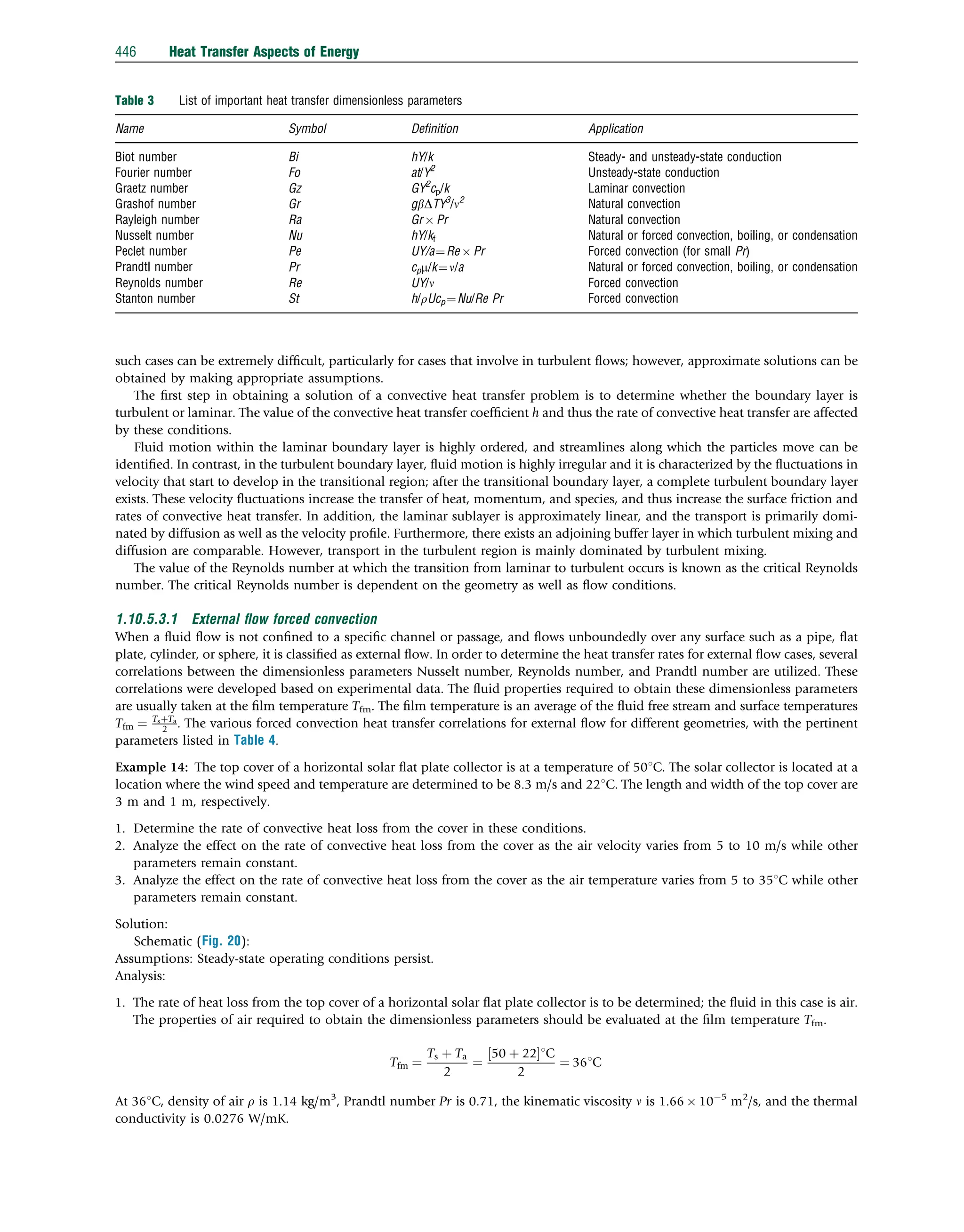 such cases can be extremely difﬁcult, particularly for cases that involve in turbulent ﬂows; however, approximate solutions can be
obtained by making appropriate assumptions.
The ﬁrst step in obtaining a solution of a convective heat transfer problem is to determine whether the boundary layer is
turbulent or laminar. The value of the convective heat transfer coefﬁcient h and thus the rate of convective heat transfer are affected
by these conditions.
Fluid motion within the laminar boundary layer is highly ordered, and streamlines along which the particles move can be
identiﬁed. In contrast, in the turbulent boundary layer, ﬂuid motion is highly irregular and it is characterized by the ﬂuctuations in
velocity that start to develop in the transitional region; after the transitional boundary layer, a complete turbulent boundary layer
exists. These velocity ﬂuctuations increase the transfer of heat, momentum, and species, and thus increase the surface friction and
rates of convective heat transfer. In addition, the laminar sublayer is approximately linear, and the transport is primarily domi-
nated by diffusion as well as the velocity proﬁle. Furthermore, there exists an adjoining buffer layer in which turbulent mixing and
diffusion are comparable. However, transport in the turbulent region is mainly dominated by turbulent mixing.
The value of the Reynolds number at which the transition from laminar to turbulent occurs is known as the critical Reynolds
number. The critical Reynolds number is dependent on the geometry as well as ﬂow conditions.
1.10.5.3.1 External ﬂow forced convection
When a ﬂuid ﬂow is not conﬁned to a speciﬁc channel or passage, and ﬂows unboundedly over any surface such as a pipe, ﬂat
plate, cylinder, or sphere, it is classiﬁed as external ﬂow. In order to determine the heat transfer rates for external ﬂow cases, several
correlations between the dimensionless parameters Nusselt number, Reynolds number, and Prandtl number are utilized. These
correlations were developed based on experimental data. The ﬂuid properties required to obtain these dimensionless parameters
are usually taken at the ﬁlm temperature Tfm. The ﬁlm temperature is an average of the ﬂuid free stream and surface temperatures
Tfm ¼ TsþTa
2 . The various forced convection heat transfer correlations for external ﬂow for different geometries, with the pertinent
parameters listed in Table 4.
Example 14: The top cover of a horizontal solar ﬂat plate collector is at a temperature of 501C. The solar collector is located at a
location where the wind speed and temperature are determined to be 8.3 m/s and 221C. The length and width of the top cover are
3 m and 1 m, respectively.
1. Determine the rate of convective heat loss from the cover in these conditions.
2. Analyze the effect on the rate of convective heat loss from the cover as the air velocity varies from 5 to 10 m/s while other
parameters remain constant.
3. Analyze the effect on the rate of convective heat loss from the cover as the air temperature varies from 5 to 351C while other
parameters remain constant.
Solution:
Schematic (Fig. 20):
Assumptions: Steady-state operating conditions persist.
Analysis:
1. The rate of heat loss from the top cover of a horizontal solar ﬂat plate collector is to be determined; the ﬂuid in this case is air.
The properties of air required to obtain the dimensionless parameters should be evaluated at the ﬁlm temperature Tfm.
Tfm ¼
Ts þ Ta
2
¼
50 þ 22
½ 1C
2
¼ 361C
At 361C, density of air r is 1.14 kg/m3
, Prandtl number Pr is 0.71, the kinematic viscosity n is 1.66  105
m2
/s, and the thermal
conductivity is 0.0276 W/mK.
Table 3 List of important heat transfer dimensionless parameters
Name Symbol Deﬁnition Application
Biot number Bi hY/k Steady- and unsteady-state conduction
Fourier number Fo at/Y2
Unsteady-state conduction
Graetz number Gz GY2
cp/k Laminar convection
Grashof number Gr gbDTY3
/n2
Natural convection
Rayleigh number Ra Gr  Pr Natural convection
Nusselt number Nu hY/kf Natural or forced convection, boiling, or condensation
Peclet number Pe UY/a¼Re  Pr Forced convection (for small Pr)
Prandtl number Pr cpm/k¼n/a Natural or forced convection, boiling, or condensation
Reynolds number Re UY/n Forced convection
Stanton number St h/rUcp ¼Nu/Re Pr Forced convection
446 Heat Transfer Aspects of Energy
 