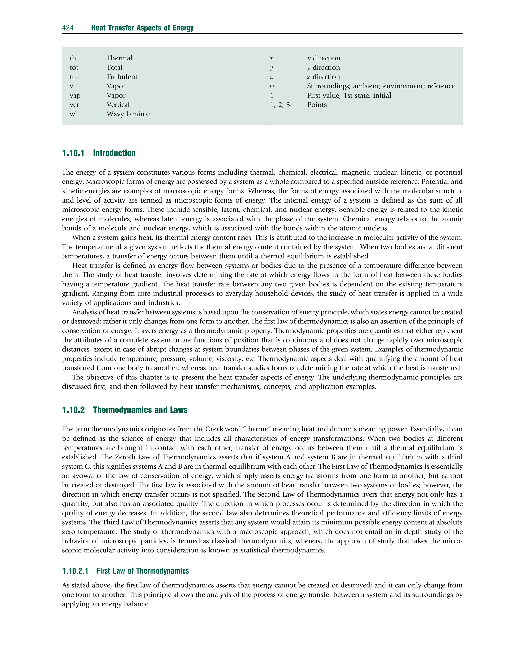 th Thermal
tot Total
tur Turbulent
v Vapor
vap Vapor
ver Vertical
wl Wavy laminar
x x direction
y y direction
z z direction
0 Surroundings; ambient; environment; reference
1 First value; 1st state; initial
1, 2, 3 Points
1.10.1 Introduction
The energy of a system constitutes various forms including thermal, chemical, electrical, magnetic, nuclear, kinetic, or potential
energy. Macroscopic forms of energy are possessed by a system as a whole compared to a speciﬁed outside reference. Potential and
kinetic energies are examples of macroscopic energy forms. Whereas, the forms of energy associated with the molecular structure
and level of activity are termed as microscopic forms of energy. The internal energy of a system is deﬁned as the sum of all
microscopic energy forms. These include sensible, latent, chemical, and nuclear energy. Sensible energy is related to the kinetic
energies of molecules, whereas latent energy is associated with the phase of the system. Chemical energy relates to the atomic
bonds of a molecule and nuclear energy, which is associated with the bonds within the atomic nucleus.
When a system gains heat, its thermal energy content rises. This is attributed to the increase in molecular activity of the system.
The temperature of a given system reﬂects the thermal energy content contained by the system. When two bodies are at different
temperatures, a transfer of energy occurs between them until a thermal equilibrium is established.
Heat transfer is deﬁned as energy ﬂow between systems or bodies due to the presence of a temperature difference between
them. The study of heat transfer involves determining the rate at which energy ﬂows in the form of heat between these bodies
having a temperature gradient. The heat transfer rate between any two given bodies is dependent on the existing temperature
gradient. Ranging from core industrial processes to everyday household devices, the study of heat transfer is applied in a wide
variety of applications and industries.
Analysis of heat transfer between systems is based upon the conservation of energy principle, which states energy cannot be created
or destroyed; rather it only changes from one form to another. The ﬁrst law of thermodynamics is also an assertion of the principle of
conservation of energy. It avers energy as a thermodynamic property. Thermodynamic properties are quantities that either represent
the attributes of a complete system or are functions of position that is continuous and does not change rapidly over microscopic
distances, except in case of abrupt changes at system boundaries between phases of the given system. Examples of thermodynamic
properties include temperature, pressure, volume, viscosity, etc. Thermodynamic aspects deal with quantifying the amount of heat
transferred from one body to another, whereas heat transfer studies focus on determining the rate at which the heat is transferred.
The objective of this chapter is to present the heat transfer aspects of energy. The underlying thermodynamic principles are
discussed ﬁrst, and then followed by heat transfer mechanisms, concepts, and application examples.
1.10.2 Thermodynamics and Laws
The term thermodynamics originates from the Greek word “therme” meaning heat and dunamis meaning power. Essentially, it can
be deﬁned as the science of energy that includes all characteristics of energy transformations. When two bodies at different
temperatures are brought in contact with each other, transfer of energy occurs between them until a thermal equilibrium is
established. The Zeroth Law of Thermodynamics asserts that if system A and system B are in thermal equilibrium with a third
system C, this signiﬁes systems A and B are in thermal equilibrium with each other. The First Law of Thermodynamics is essentially
an avowal of the law of conservation of energy, which simply asserts energy transforms from one form to another, but cannot
be created or destroyed. The ﬁrst law is associated with the amount of heat transfer between two systems or bodies; however, the
direction in which energy transfer occurs is not speciﬁed. The Second Law of Thermodynamics avers that energy not only has a
quantity, but also has an associated quality. The direction in which processes occur is determined by the direction in which the
quality of energy decreases. In addition, the second law also determines theoretical performance and efﬁciency limits of energy
systems. The Third Law of Thermodynamics asserts that any system would attain its minimum possible energy content at absolute
zero temperature. The study of thermodynamics with a macroscopic approach, which does not entail an in depth study of the
behavior of microscopic particles, is termed as classical thermodynamics; whereas, the approach of study that takes the micro-
scopic molecular activity into consideration is known as statistical thermodynamics.
1.10.2.1 First Law of Thermodynamics
As stated above, the ﬁrst law of thermodynamics asserts that energy cannot be created or destroyed; and it can only change from
one form to another. This principle allows the analysis of the process of energy transfer between a system and its surroundings by
applying an energy balance.
424 Heat Transfer Aspects of Energy
 