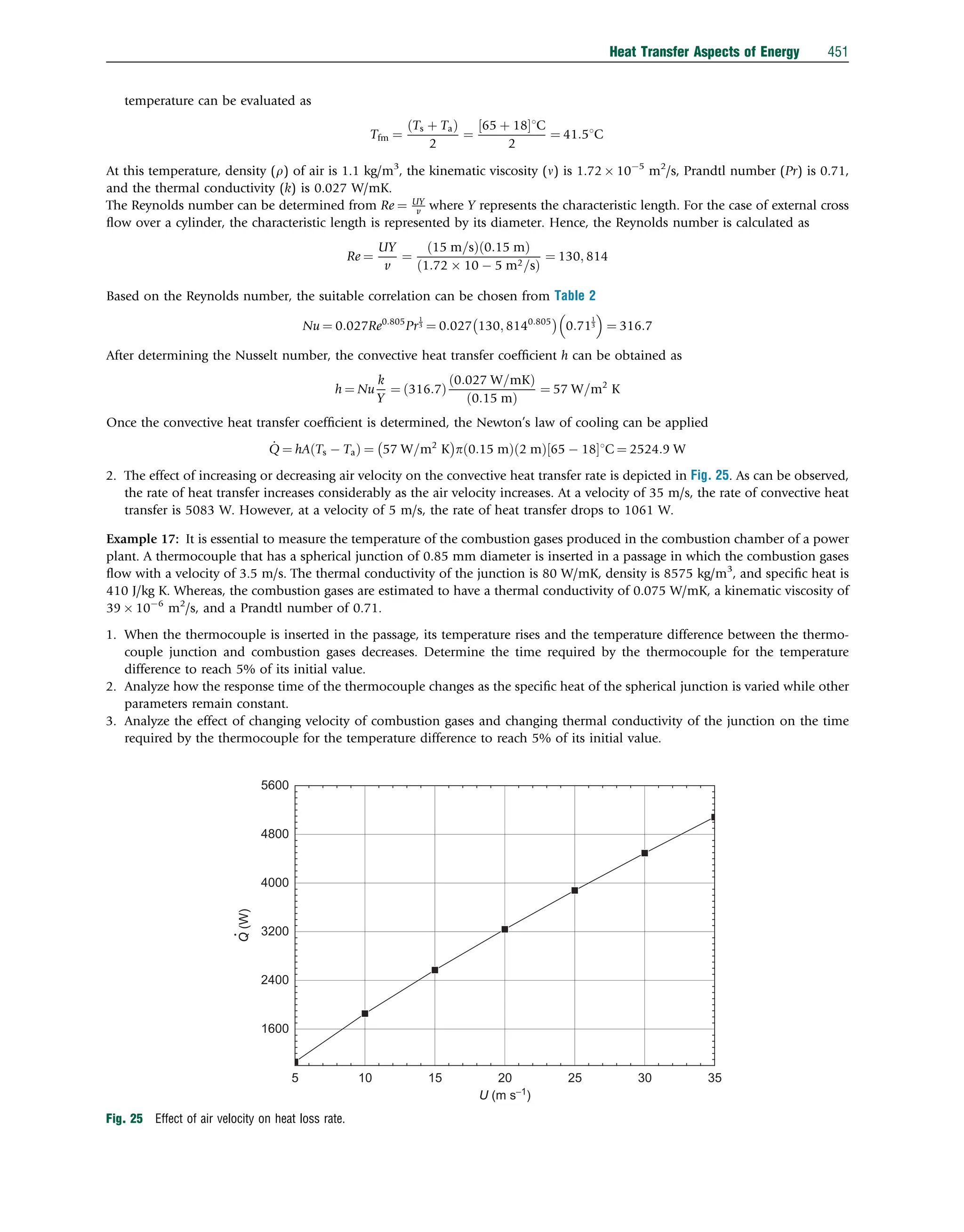 temperature can be evaluated as
Tfm ¼
Ts þ Ta
ð Þ
2
¼
65 þ 18
½ 1C
2
¼ 41:51C
At this temperature, density (r) of air is 1.1 kg/m3
, the kinematic viscosity (n) is 1.72  105
m2
/s, Prandtl number (Pr) is 0.71,
and the thermal conductivity (k) is 0.027 W/mK.
The Reynolds number can be determined from Re ¼ UY
v where Y represents the characteristic length. For the case of external cross
ﬂow over a cylinder, the characteristic length is represented by its diameter. Hence, the Reynolds number is calculated as
Re ¼
UY
v
¼
15 m=s
ð Þ 0:15 m
ð Þ
1:72  10  5 m2=s
ð Þ
¼ 130; 814
Based on the Reynolds number, the suitable correlation can be chosen from Table 2
Nu ¼ 0:027Re0:805
Pr
1
3 ¼ 0:027 130; 8140:805
 
0:71
1
3
 
¼ 316:7
After determining the Nusselt number, the convective heat transfer coefﬁcient h can be obtained as
h ¼ Nu
k
Y
¼ 316:7
ð Þ
0:027 W=mK
ð Þ
ð0:15 mÞ
¼ 57 W=m2
K
Once the convective heat transfer coefﬁcient is determined, the Newton’s law of cooling can be applied
_
Q ¼ hA Ts  Ta
ð Þ ¼ 57 W=m2
K
 
p 0:15 m
ð Þ 2 m
ð Þ 65  18
½ 1C ¼ 2524:9 W
2. The effect of increasing or decreasing air velocity on the convective heat transfer rate is depicted in Fig. 25. As can be observed,
the rate of heat transfer increases considerably as the air velocity increases. At a velocity of 35 m/s, the rate of convective heat
transfer is 5083 W. However, at a velocity of 5 m/s, the rate of heat transfer drops to 1061 W.
Example 17: It is essential to measure the temperature of the combustion gases produced in the combustion chamber of a power
plant. A thermocouple that has a spherical junction of 0.85 mm diameter is inserted in a passage in which the combustion gases
ﬂow with a velocity of 3.5 m/s. The thermal conductivity of the junction is 80 W/mK, density is 8575 kg/m3
, and speciﬁc heat is
410 J/kg K. Whereas, the combustion gases are estimated to have a thermal conductivity of 0.075 W/mK, a kinematic viscosity of
39  106
m2
/s, and a Prandtl number of 0.71.
1. When the thermocouple is inserted in the passage, its temperature rises and the temperature difference between the thermo-
couple junction and combustion gases decreases. Determine the time required by the thermocouple for the temperature
difference to reach 5% of its initial value.
2. Analyze how the response time of the thermocouple changes as the speciﬁc heat of the spherical junction is varied while other
parameters remain constant.
3. Analyze the effect of changing velocity of combustion gases and changing thermal conductivity of the junction on the time
required by the thermocouple for the temperature difference to reach 5% of its initial value.
5 10 15 20 25 30 35
1600
2400
3200
4000
4800
5600
U (m s−1
)
Q
(W)
Fig. 25 Effect of air velocity on heat loss rate.
Heat Transfer Aspects of Energy 451
 