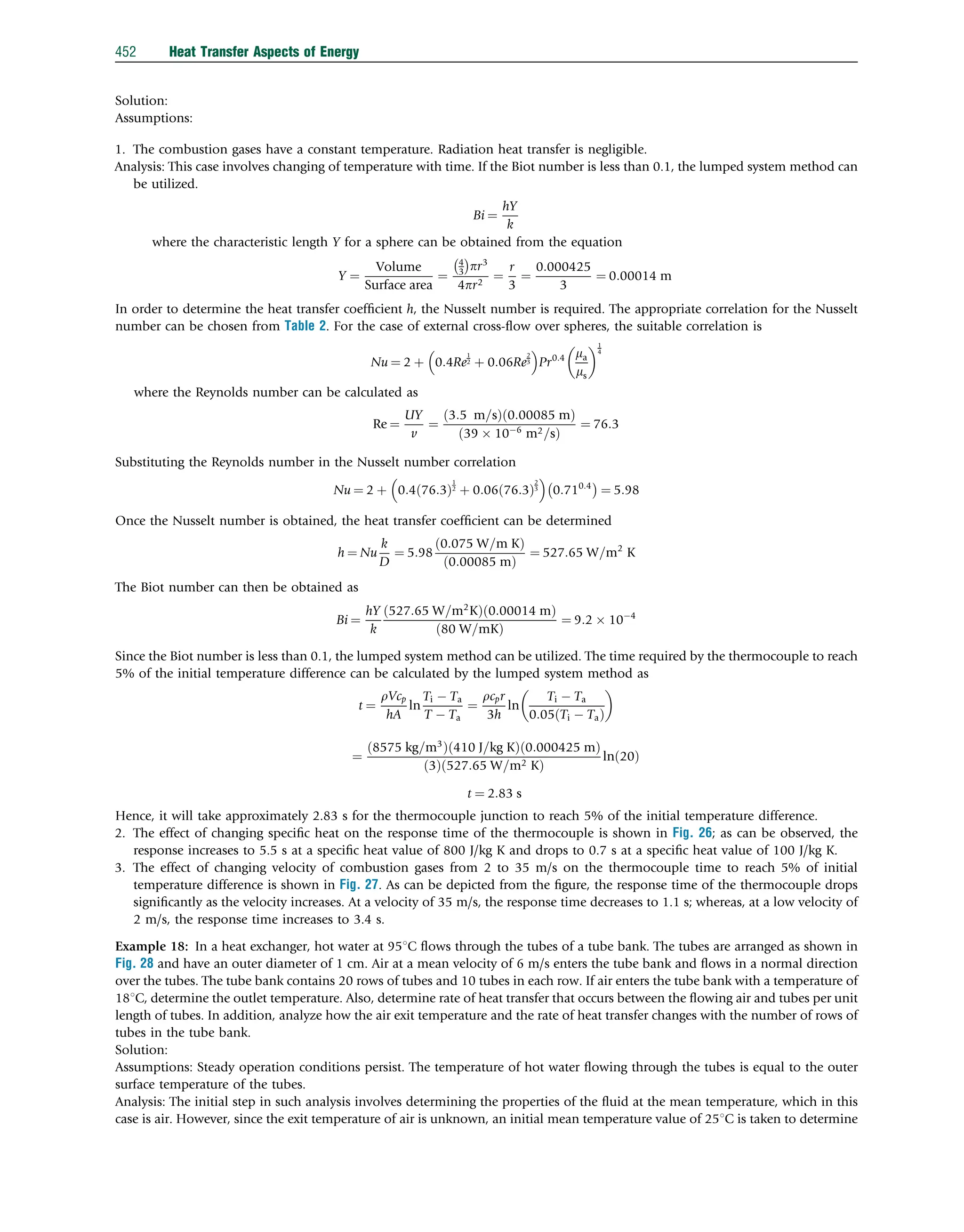 Solution:
Assumptions:
1. The combustion gases have a constant temperature. Radiation heat transfer is negligible.
Analysis: This case involves changing of temperature with time. If the Biot number is less than 0.1, the lumped system method can
be utilized.
Bi ¼
hY
k
where the characteristic length Y for a sphere can be obtained from the equation
Y ¼
Volume
Surface area
¼
4
3
 
pr3
4pr2
¼
r
3
¼
0:000425
3
¼ 0:00014 m
In order to determine the heat transfer coefﬁcient h, the Nusselt number is required. The appropriate correlation for the Nusselt
number can be chosen from Table 2. For the case of external cross-ﬂow over spheres, the suitable correlation is
Nu ¼ 2 þ 0:4Re
1
2 þ 0:06Re
2
3
 
Pr0:4 ma
ms
 1
4
where the Reynolds number can be calculated as
Re ¼
UY
v
¼
3:5 m=s
ð Þ 0:00085 m
ð Þ
39  106
m2=s
ð Þ
¼ 76:3
Substituting the Reynolds number in the Nusselt number correlation
Nu ¼ 2 þ 0:4 76:3
ð Þ
1
2 þ 0:06 76:3
ð Þ
2
3
 
0:710:4
 
¼ 5:98
Once the Nusselt number is obtained, the heat transfer coefﬁcient can be determined
h ¼ Nu
k
D
¼ 5:98
0:075 W=m K
ð Þ
0:00085 m
ð Þ
¼ 527:65 W=m2
K
The Biot number can then be obtained as
Bi ¼
hY
k
527:65 W=m2
K
ð Þ 0:00014 m
ð Þ
80 W=mK
ð Þ
¼ 9:2  104
Since the Biot number is less than 0.1, the lumped system method can be utilized. The time required by the thermocouple to reach
5% of the initial temperature difference can be calculated by the lumped system method as
t ¼
rVcp
hA
ln
Ti  Ta
T  Ta
¼
rcpr
3h
ln
Ti  Ta
0:05 Ti  Ta
ð Þ
 
¼
8575 kg=m3
ð Þ 410 J=kg K
ð Þ 0:000425 m
ð Þ
3
ð Þ 527:65 W=m2 K
ð Þ
ln 20
ð Þ
t ¼ 2:83 s
Hence, it will take approximately 2.83 s for the thermocouple junction to reach 5% of the initial temperature difference.
2. The effect of changing speciﬁc heat on the response time of the thermocouple is shown in Fig. 26; as can be observed, the
response increases to 5.5 s at a speciﬁc heat value of 800 J/kg K and drops to 0.7 s at a speciﬁc heat value of 100 J/kg K.
3. The effect of changing velocity of combustion gases from 2 to 35 m/s on the thermocouple time to reach 5% of initial
temperature difference is shown in Fig. 27. As can be depicted from the ﬁgure, the response time of the thermocouple drops
signiﬁcantly as the velocity increases. At a velocity of 35 m/s, the response time decreases to 1.1 s; whereas, at a low velocity of
2 m/s, the response time increases to 3.4 s.
Example 18: In a heat exchanger, hot water at 951C ﬂows through the tubes of a tube bank. The tubes are arranged as shown in
Fig. 28 and have an outer diameter of 1 cm. Air at a mean velocity of 6 m/s enters the tube bank and ﬂows in a normal direction
over the tubes. The tube bank contains 20 rows of tubes and 10 tubes in each row. If air enters the tube bank with a temperature of
181C, determine the outlet temperature. Also, determine rate of heat transfer that occurs between the ﬂowing air and tubes per unit
length of tubes. In addition, analyze how the air exit temperature and the rate of heat transfer changes with the number of rows of
tubes in the tube bank.
Solution:
Assumptions: Steady operation conditions persist. The temperature of hot water ﬂowing through the tubes is equal to the outer
surface temperature of the tubes.
Analysis: The initial step in such analysis involves determining the properties of the ﬂuid at the mean temperature, which in this
case is air. However, since the exit temperature of air is unknown, an initial mean temperature value of 251C is taken to determine
452 Heat Transfer Aspects of Energy
 