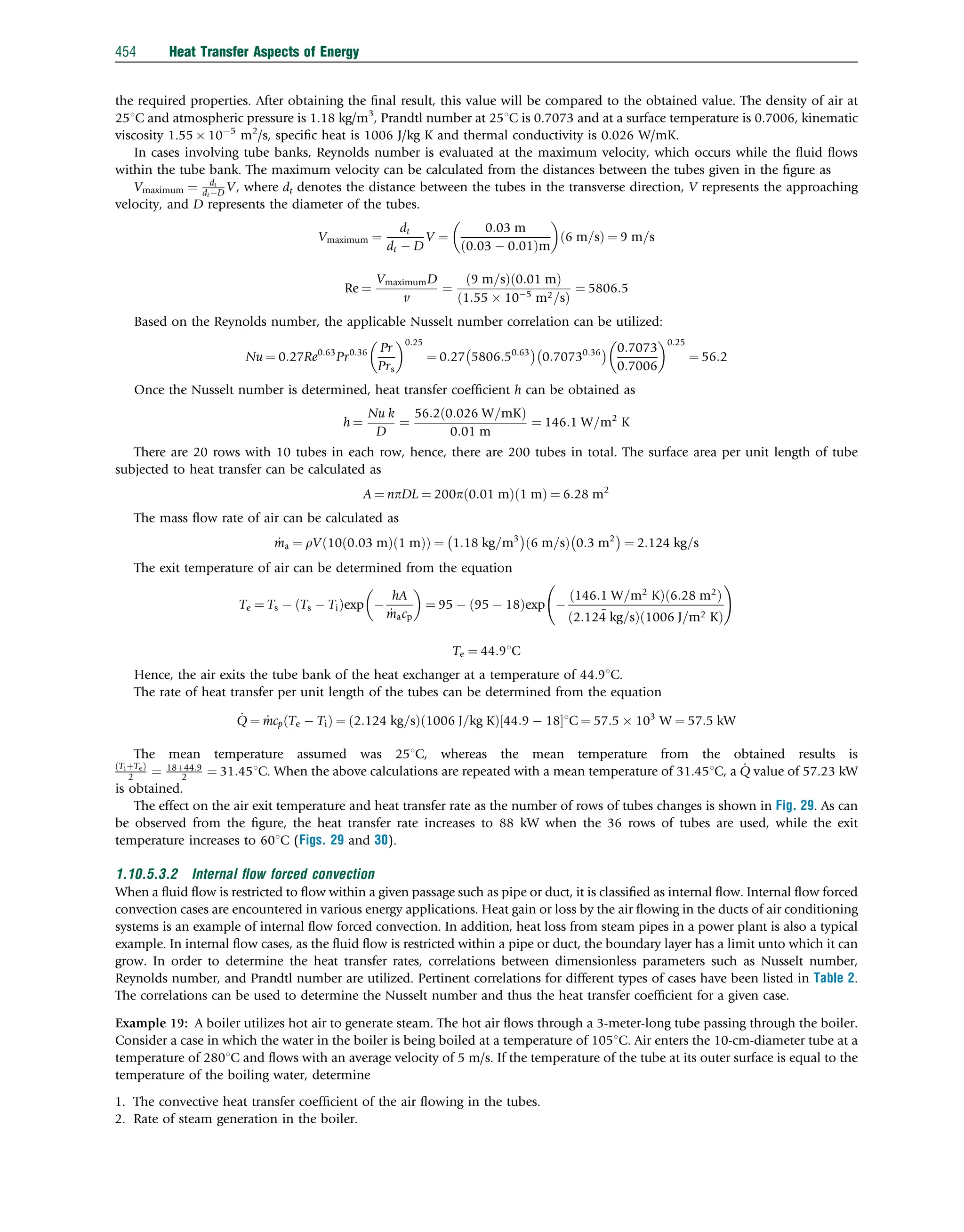 the required properties. After obtaining the ﬁnal result, this value will be compared to the obtained value. The density of air at
251C and atmospheric pressure is 1.18 kg/m3
, Prandtl number at 251C is 0.7073 and at a surface temperature is 0.7006, kinematic
viscosity 1.55  105
m2
/s, speciﬁc heat is 1006 J/kg K and thermal conductivity is 0.026 W/mK.
In cases involving tube banks, Reynolds number is evaluated at the maximum velocity, which occurs while the ﬂuid ﬂows
within the tube bank. The maximum velocity can be calculated from the distances between the tubes given in the ﬁgure as
Vmaximum ¼ dt
dt D V, where dt denotes the distance between the tubes in the transverse direction, V represents the approaching
velocity, and D represents the diameter of the tubes.
Vmaximum ¼
dt
dt  D
V ¼
0:03 m
0:03  0:01
ð Þm
 
6 m=s
ð Þ ¼ 9 m=s
Re ¼
VmaximumD
v
¼
9 m=s
ð Þ 0:01 m
ð Þ
1:55  105
m2=s
ð Þ
¼ 5806:5
Based on the Reynolds number, the applicable Nusselt number correlation can be utilized:
Nu ¼ 0:27Re0:63
Pr0:36 Pr
Prs
 0:25
¼ 0:27 5806:50:63
 
0:70730:36
  0:7073
0:7006
 0:25
¼ 56:2
Once the Nusselt number is determined, heat transfer coefﬁcient h can be obtained as
h ¼
Nu k
D
¼
56:2 0:026 W=mK
ð Þ
0:01 m
¼ 146:1 W=m2
K
There are 20 rows with 10 tubes in each row, hence, there are 200 tubes in total. The surface area per unit length of tube
subjected to heat transfer can be calculated as
A ¼ npDL ¼ 200p 0:01 m
ð Þ 1 m
ð Þ ¼ 6:28 m2
The mass ﬂow rate of air can be calculated as
_
ma ¼ rV 10 0:03 m
ð Þ 1 m
ð Þ
ð Þ ¼ 1:18 kg=m3
 
6 m=s
ð Þ 0:3 m2
 
¼ 2:124 kg=s
The exit temperature of air can be determined from the equation
Te ¼ Ts  Ts  Ti
ð Þexp 
hA
_
macp
 
¼ 95  95  18
ð Þexp 
146:1 W=m2
K
ð Þ 6:28 m2
ð Þ
2:124 kg=s
ð Þ
_
1006 J=m2 K
ð Þ
!
Te ¼ 44:91C
Hence, the air exits the tube bank of the heat exchanger at a temperature of 44.91C.
The rate of heat transfer per unit length of the tubes can be determined from the equation
_
Q ¼ _
mcp Te  Ti
ð Þ ¼ 2:124 kg=s
ð Þ 1006 J=kg K
ð Þ 44:9  18
½ 1C ¼ 57:5  103
W ¼ 57:5 kW
The mean temperature assumed was 251C, whereas the mean temperature from the obtained results is
TiþTe
ð Þ
2 ¼ 18þ44:9
2 ¼ 31:451C. When the above calculations are repeated with a mean temperature of 31.451C, a _
Q value of 57.23 kW
is obtained.
The effect on the air exit temperature and heat transfer rate as the number of rows of tubes changes is shown in Fig. 29. As can
be observed from the ﬁgure, the heat transfer rate increases to 88 kW when the 36 rows of tubes are used, while the exit
temperature increases to 601C (Figs. 29 and 30).
1.10.5.3.2 Internal ﬂow forced convection
When a ﬂuid ﬂow is restricted to ﬂow within a given passage such as pipe or duct, it is classiﬁed as internal ﬂow. Internal ﬂow forced
convection cases are encountered in various energy applications. Heat gain or loss by the air ﬂowing in the ducts of air conditioning
systems is an example of internal ﬂow forced convection. In addition, heat loss from steam pipes in a power plant is also a typical
example. In internal ﬂow cases, as the ﬂuid ﬂow is restricted within a pipe or duct, the boundary layer has a limit unto which it can
grow. In order to determine the heat transfer rates, correlations between dimensionless parameters such as Nusselt number,
Reynolds number, and Prandtl number are utilized. Pertinent correlations for different types of cases have been listed in Table 2.
The correlations can be used to determine the Nusselt number and thus the heat transfer coefﬁcient for a given case.
Example 19: A boiler utilizes hot air to generate steam. The hot air ﬂows through a 3-meter-long tube passing through the boiler.
Consider a case in which the water in the boiler is being boiled at a temperature of 1051C. Air enters the 10-cm-diameter tube at a
temperature of 2801C and ﬂows with an average velocity of 5 m/s. If the temperature of the tube at its outer surface is equal to the
temperature of the boiling water, determine
1. The convective heat transfer coefﬁcient of the air ﬂowing in the tubes.
2. Rate of steam generation in the boiler.
454 Heat Transfer Aspects of Energy
 