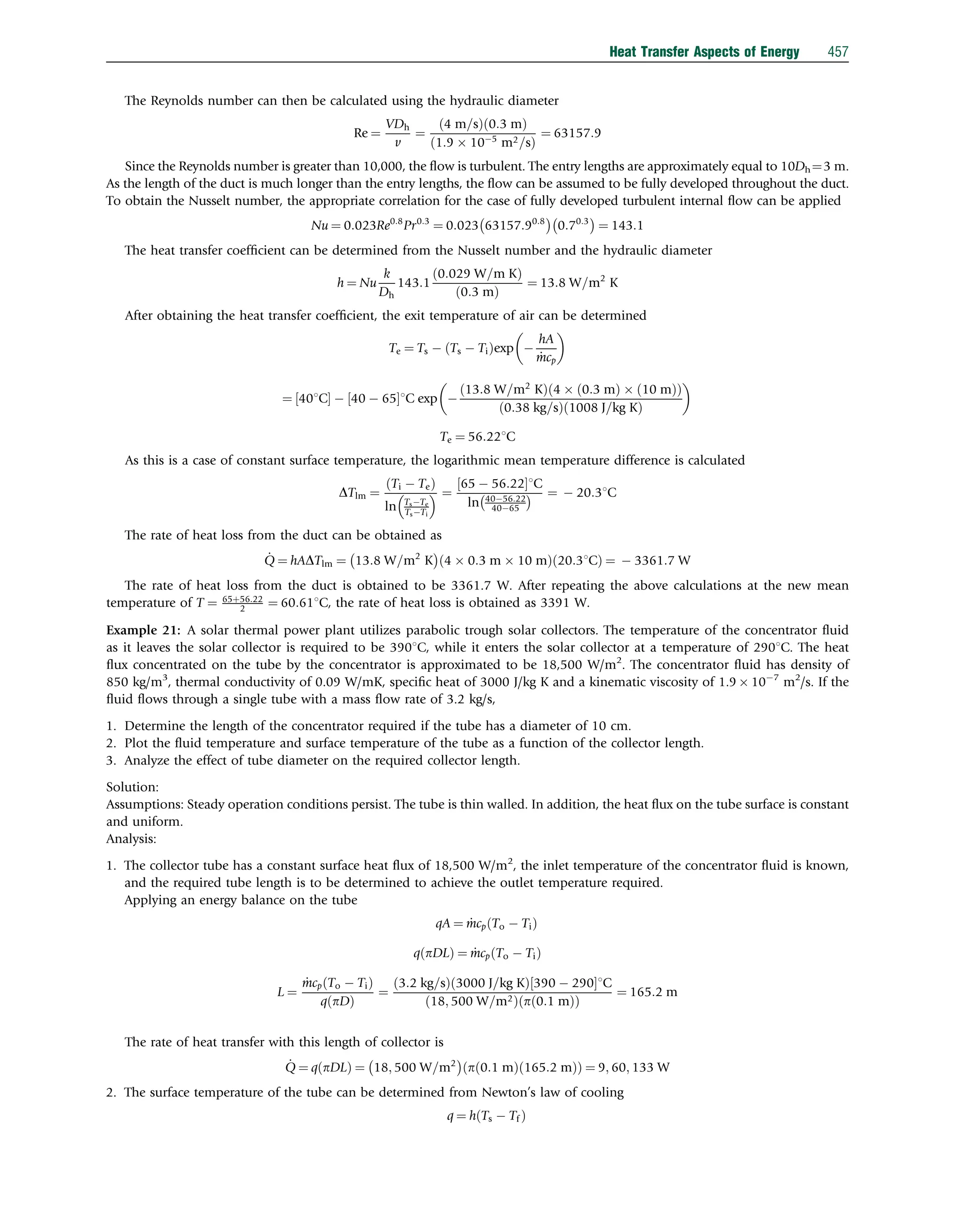 The Reynolds number can then be calculated using the hydraulic diameter
Re ¼
VDh
v
¼
4 m=s
ð Þ 0:3 m
ð Þ
1:9  105
m2=s
ð Þ
¼ 63157:9
Since the Reynolds number is greater than 10,000, the ﬂow is turbulent. The entry lengths are approximately equal to 10Dh¼3 m.
As the length of the duct is much longer than the entry lengths, the ﬂow can be assumed to be fully developed throughout the duct.
To obtain the Nusselt number, the appropriate correlation for the case of fully developed turbulent internal ﬂow can be applied
Nu ¼ 0:023Re0:8
Pr0:3
¼ 0:023 63157:90:8
 
0:70:3
 
¼ 143:1
The heat transfer coefﬁcient can be determined from the Nusselt number and the hydraulic diameter
h ¼ Nu
k
Dh
143:1
0:029 W=m K
ð Þ
ð0:3 mÞ
¼ 13:8 W=m2
K
After obtaining the heat transfer coefﬁcient, the exit temperature of air can be determined
Te ¼ Ts  Ts  Ti
ð Þexp 
hA
_
mcp
 
¼ 401C
½   40  65
½ 1C exp 
13:8 W=m2
K
ð Þ 4  0:3 m
ð Þ  10 m
ð Þ
ð Þ
0:38 kg=s
ð Þ 1008 J=kg K
ð Þ
 
Te ¼ 56:221C
As this is a case of constant surface temperature, the logarithmic mean temperature difference is calculated
DTlm ¼
Ti  Te
ð Þ
ln TsTe
TsTi
  ¼
65  56:22
½ 1C
ln 4056:22
4065
  ¼  20:31C
The rate of heat loss from the duct can be obtained as
_
Q ¼ hADTlm ¼ 13:8 W=m2
K
 
4  0:3 m  10 m
ð Þ 20:31C
ð Þ ¼  3361:7 W
The rate of heat loss from the duct is obtained to be 3361.7 W. After repeating the above calculations at the new mean
temperature of T ¼ 65þ56:22
2 ¼ 60:611C, the rate of heat loss is obtained as 3391 W.
Example 21: A solar thermal power plant utilizes parabolic trough solar collectors. The temperature of the concentrator ﬂuid
as it leaves the solar collector is required to be 3901C, while it enters the solar collector at a temperature of 2901C. The heat
ﬂux concentrated on the tube by the concentrator is approximated to be 18,500 W/m2
. The concentrator ﬂuid has density of
850 kg/m3
, thermal conductivity of 0.09 W/mK, speciﬁc heat of 3000 J/kg K and a kinematic viscosity of 1.9  107
m2
/s. If the
ﬂuid ﬂows through a single tube with a mass ﬂow rate of 3.2 kg/s,
1. Determine the length of the concentrator required if the tube has a diameter of 10 cm.
2. Plot the ﬂuid temperature and surface temperature of the tube as a function of the collector length.
3. Analyze the effect of tube diameter on the required collector length.
Solution:
Assumptions: Steady operation conditions persist. The tube is thin walled. In addition, the heat ﬂux on the tube surface is constant
and uniform.
Analysis:
1. The collector tube has a constant surface heat ﬂux of 18,500 W/m2
, the inlet temperature of the concentrator ﬂuid is known,
and the required tube length is to be determined to achieve the outlet temperature required.
Applying an energy balance on the tube
qA ¼ _
mcp To  Ti
ð Þ
q pDL
ð Þ ¼ _
mcp To  Ti
ð Þ
L ¼
_
mcp To  Ti
ð Þ
q pD
ð Þ
¼
3:2 kg=s
ð Þ 3000 J=kg K
ð Þ 390  290
½ 1C
18; 500 W=m2
ð Þ p 0:1 m
ð Þ
ð Þ
¼ 165:2 m
The rate of heat transfer with this length of collector is
_
Q ¼ q pDL
ð Þ ¼ 18; 500 W=m2
 
p 0:1 m
ð Þ 165:2 m
ð Þ
ð Þ ¼ 9; 60; 133 W
2. The surface temperature of the tube can be determined from Newton’s law of cooling
q ¼ h Ts  Tf
ð Þ
Heat Transfer Aspects of Energy 457
 