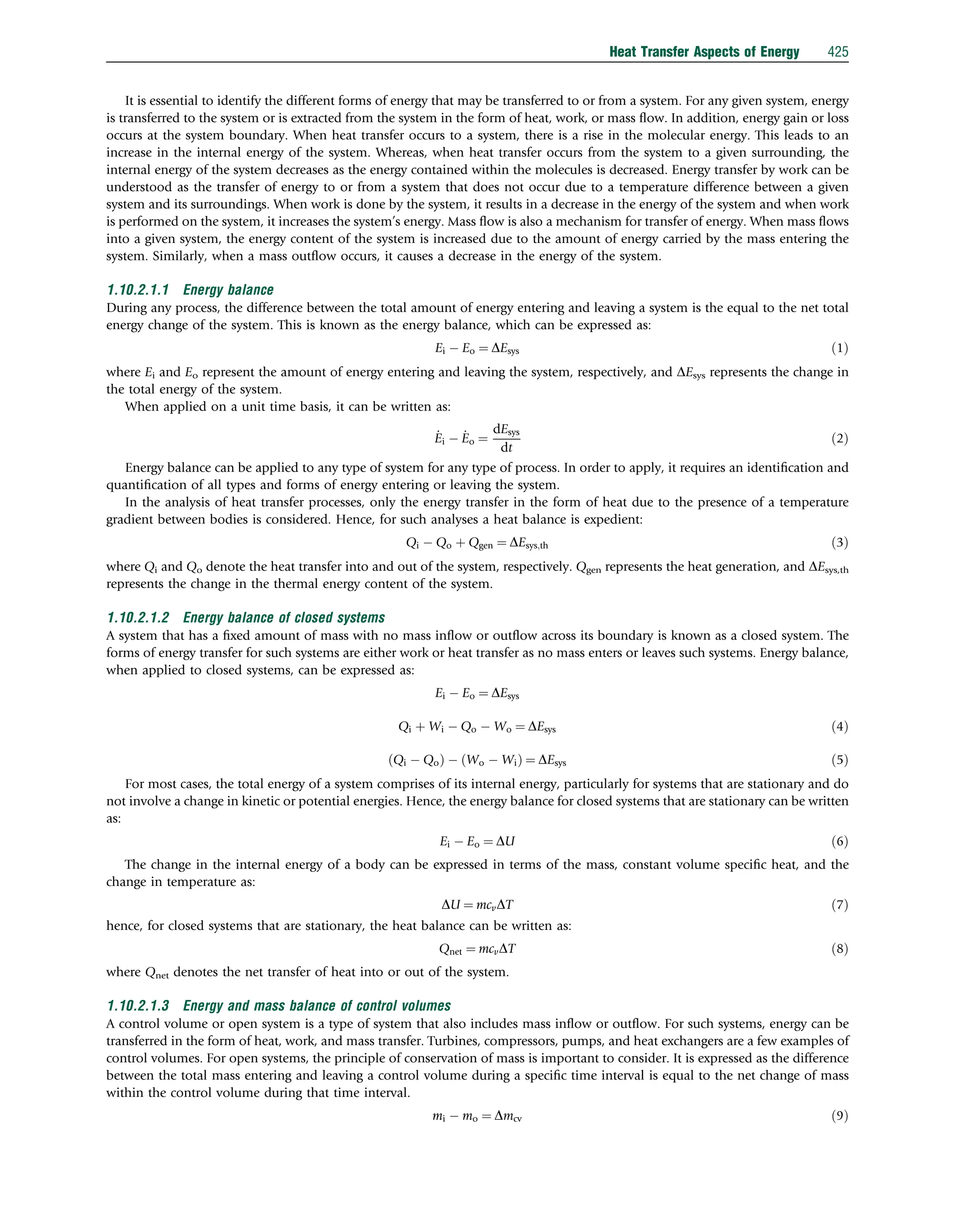 It is essential to identify the different forms of energy that may be transferred to or from a system. For any given system, energy
is transferred to the system or is extracted from the system in the form of heat, work, or mass ﬂow. In addition, energy gain or loss
occurs at the system boundary. When heat transfer occurs to a system, there is a rise in the molecular energy. This leads to an
increase in the internal energy of the system. Whereas, when heat transfer occurs from the system to a given surrounding, the
internal energy of the system decreases as the energy contained within the molecules is decreased. Energy transfer by work can be
understood as the transfer of energy to or from a system that does not occur due to a temperature difference between a given
system and its surroundings. When work is done by the system, it results in a decrease in the energy of the system and when work
is performed on the system, it increases the system’s energy. Mass ﬂow is also a mechanism for transfer of energy. When mass ﬂows
into a given system, the energy content of the system is increased due to the amount of energy carried by the mass entering the
system. Similarly, when a mass outﬂow occurs, it causes a decrease in the energy of the system.
1.10.2.1.1 Energy balance
During any process, the difference between the total amount of energy entering and leaving a system is the equal to the net total
energy change of the system. This is known as the energy balance, which can be expressed as:
Ei  Eo ¼ DEsys ð1Þ
where Ei and Eo represent the amount of energy entering and leaving the system, respectively, and DEsys represents the change in
the total energy of the system.
When applied on a unit time basis, it can be written as:
_
Ei  _
Eo ¼
dEsys
dt
ð2Þ
Energy balance can be applied to any type of system for any type of process. In order to apply, it requires an identiﬁcation and
quantiﬁcation of all types and forms of energy entering or leaving the system.
In the analysis of heat transfer processes, only the energy transfer in the form of heat due to the presence of a temperature
gradient between bodies is considered. Hence, for such analyses a heat balance is expedient:
Qi  Qo þ Qgen ¼ DEsys;th ð3Þ
where Qi and Qo denote the heat transfer into and out of the system, respectively. Qgen represents the heat generation, and DEsys,th
represents the change in the thermal energy content of the system.
1.10.2.1.2 Energy balance of closed systems
A system that has a ﬁxed amount of mass with no mass inﬂow or outﬂow across its boundary is known as a closed system. The
forms of energy transfer for such systems are either work or heat transfer as no mass enters or leaves such systems. Energy balance,
when applied to closed systems, can be expressed as:
Ei  Eo ¼ DEsys
Qi þ Wi  Qo  Wo ¼ DEsys ð4Þ
ðQi  QoÞ  ðWo  WiÞ ¼ DEsys ð5Þ
For most cases, the total energy of a system comprises of its internal energy, particularly for systems that are stationary and do
not involve a change in kinetic or potential energies. Hence, the energy balance for closed systems that are stationary can be written
as:
Ei  Eo ¼ DU ð6Þ
The change in the internal energy of a body can be expressed in terms of the mass, constant volume speciﬁc heat, and the
change in temperature as:
DU ¼ mcvDT ð7Þ
hence, for closed systems that are stationary, the heat balance can be written as:
Qnet ¼ mcvDT ð8Þ
where Qnet denotes the net transfer of heat into or out of the system.
1.10.2.1.3 Energy and mass balance of control volumes
A control volume or open system is a type of system that also includes mass inﬂow or outﬂow. For such systems, energy can be
transferred in the form of heat, work, and mass transfer. Turbines, compressors, pumps, and heat exchangers are a few examples of
control volumes. For open systems, the principle of conservation of mass is important to consider. It is expressed as the difference
between the total mass entering and leaving a control volume during a speciﬁc time interval is equal to the net change of mass
within the control volume during that time interval.
mi  mo ¼ Dmcv ð9Þ
Heat Transfer Aspects of Energy 425
 