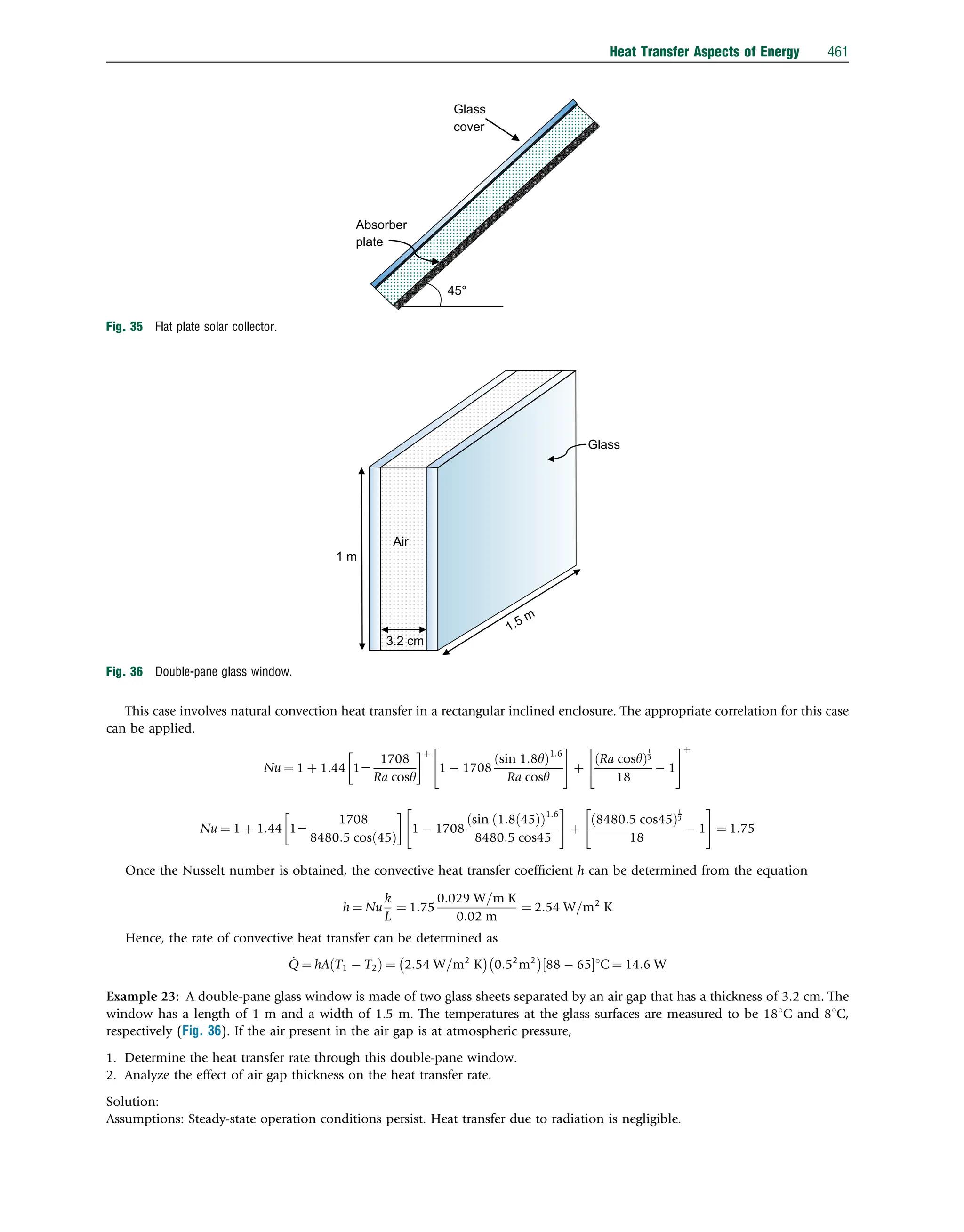 This case involves natural convection heat transfer in a rectangular inclined enclosure. The appropriate correlation for this case
can be applied.
Nu ¼ 1 þ 1:44 12
1708
Ra cosy
 þ
1  1708
sin 1:8y
ð Þ1:6
Ra cosy
 #
þ
Ra cosy
ð Þ
1
3
18
 1
 #þ
Nu ¼ 1 þ 1:44 12
1708
8480:5 cosð45Þ

1  1708
sin ð1:8ð45Þ
ð Þ1:6
8480:5 cos45
 #
þ
8480:5 cos45
ð Þ
1
3
18
 1
 #
¼ 1:75
Once the Nusselt number is obtained, the convective heat transfer coefﬁcient h can be determined from the equation
h ¼ Nu
k
L
¼ 1:75
0:029 W=m K
0:02 m
¼ 2:54 W=m2
K
Hence, the rate of convective heat transfer can be determined as
_
Q ¼ hA T1  T2
ð Þ ¼ 2:54 W=m2
K
 
0:52
m2
 
88  65
½ 1C ¼ 14:6 W
Example 23: A double-pane glass window is made of two glass sheets separated by an air gap that has a thickness of 3.2 cm. The
window has a length of 1 m and a width of 1.5 m. The temperatures at the glass surfaces are measured to be 181C and 81C,
respectively (Fig. 36). If the air present in the air gap is at atmospheric pressure,
1. Determine the heat transfer rate through this double-pane window.
2. Analyze the effect of air gap thickness on the heat transfer rate.
Solution:
Assumptions: Steady-state operation conditions persist. Heat transfer due to radiation is negligible.
45°
Absorber
plate
Glass
cover
Fig. 35 Flat plate solar collector.
Air
3.2 cm
1.5 m
1 m
Glass
Fig. 36 Double-pane glass window.
Heat Transfer Aspects of Energy 461
 