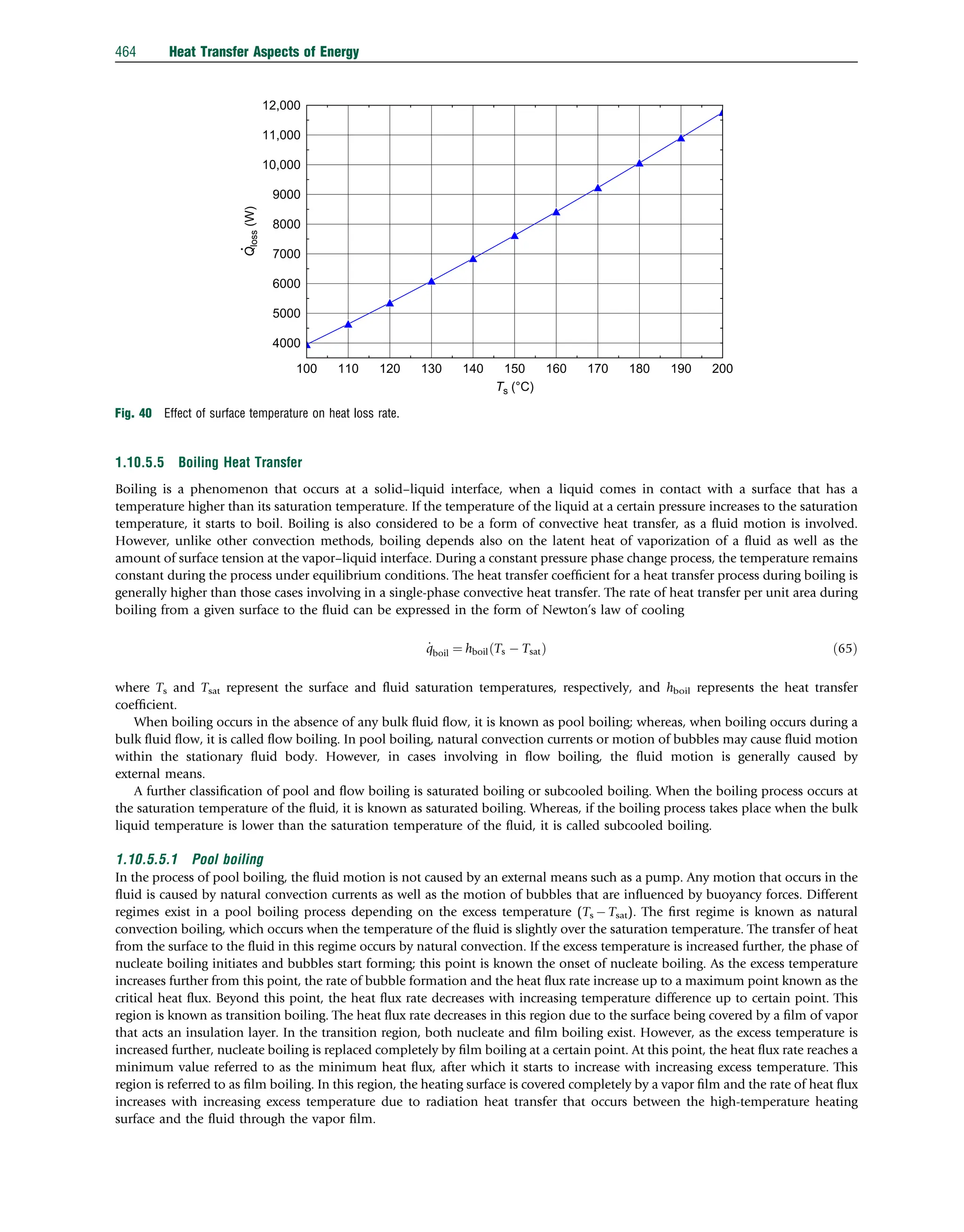 1.10.5.5 Boiling Heat Transfer
Boiling is a phenomenon that occurs at a solid–liquid interface, when a liquid comes in contact with a surface that has a
temperature higher than its saturation temperature. If the temperature of the liquid at a certain pressure increases to the saturation
temperature, it starts to boil. Boiling is also considered to be a form of convective heat transfer, as a ﬂuid motion is involved.
However, unlike other convection methods, boiling depends also on the latent heat of vaporization of a ﬂuid as well as the
amount of surface tension at the vapor–liquid interface. During a constant pressure phase change process, the temperature remains
constant during the process under equilibrium conditions. The heat transfer coefﬁcient for a heat transfer process during boiling is
generally higher than those cases involving in a single-phase convective heat transfer. The rate of heat transfer per unit area during
boiling from a given surface to the ﬂuid can be expressed in the form of Newton’s law of cooling
_
qboil ¼ hboil Ts  Tsat
ð Þ ð65Þ
where Ts and Tsat represent the surface and ﬂuid saturation temperatures, respectively, and hboil represents the heat transfer
coefﬁcient.
When boiling occurs in the absence of any bulk ﬂuid ﬂow, it is known as pool boiling; whereas, when boiling occurs during a
bulk ﬂuid ﬂow, it is called ﬂow boiling. In pool boiling, natural convection currents or motion of bubbles may cause ﬂuid motion
within the stationary ﬂuid body. However, in cases involving in ﬂow boiling, the ﬂuid motion is generally caused by
external means.
A further classiﬁcation of pool and ﬂow boiling is saturated boiling or subcooled boiling. When the boiling process occurs at
the saturation temperature of the ﬂuid, it is known as saturated boiling. Whereas, if the boiling process takes place when the bulk
liquid temperature is lower than the saturation temperature of the ﬂuid, it is called subcooled boiling.
1.10.5.5.1 Pool boiling
In the process of pool boiling, the ﬂuid motion is not caused by an external means such as a pump. Any motion that occurs in the
ﬂuid is caused by natural convection currents as well as the motion of bubbles that are inﬂuenced by buoyancy forces. Different
regimes exist in a pool boiling process depending on the excess temperature (Ts  Tsat). The ﬁrst regime is known as natural
convection boiling, which occurs when the temperature of the ﬂuid is slightly over the saturation temperature. The transfer of heat
from the surface to the ﬂuid in this regime occurs by natural convection. If the excess temperature is increased further, the phase of
nucleate boiling initiates and bubbles start forming; this point is known the onset of nucleate boiling. As the excess temperature
increases further from this point, the rate of bubble formation and the heat ﬂux rate increase up to a maximum point known as the
critical heat ﬂux. Beyond this point, the heat ﬂux rate decreases with increasing temperature difference up to certain point. This
region is known as transition boiling. The heat ﬂux rate decreases in this region due to the surface being covered by a ﬁlm of vapor
that acts an insulation layer. In the transition region, both nucleate and ﬁlm boiling exist. However, as the excess temperature is
increased further, nucleate boiling is replaced completely by ﬁlm boiling at a certain point. At this point, the heat ﬂux rate reaches a
minimum value referred to as the minimum heat ﬂux, after which it starts to increase with increasing excess temperature. This
region is referred to as ﬁlm boiling. In this region, the heating surface is covered completely by a vapor ﬁlm and the rate of heat ﬂux
increases with increasing excess temperature due to radiation heat transfer that occurs between the high-temperature heating
surface and the ﬂuid through the vapor ﬁlm.
100 110 120 130 140 150 160 170 180 190 200
4000
5000
6000
7000
8000
9000
10,000
11,000
12,000
Q
loss
(W)
Ts (°C)
Fig. 40 Effect of surface temperature on heat loss rate.
464 Heat Transfer Aspects of Energy
 
