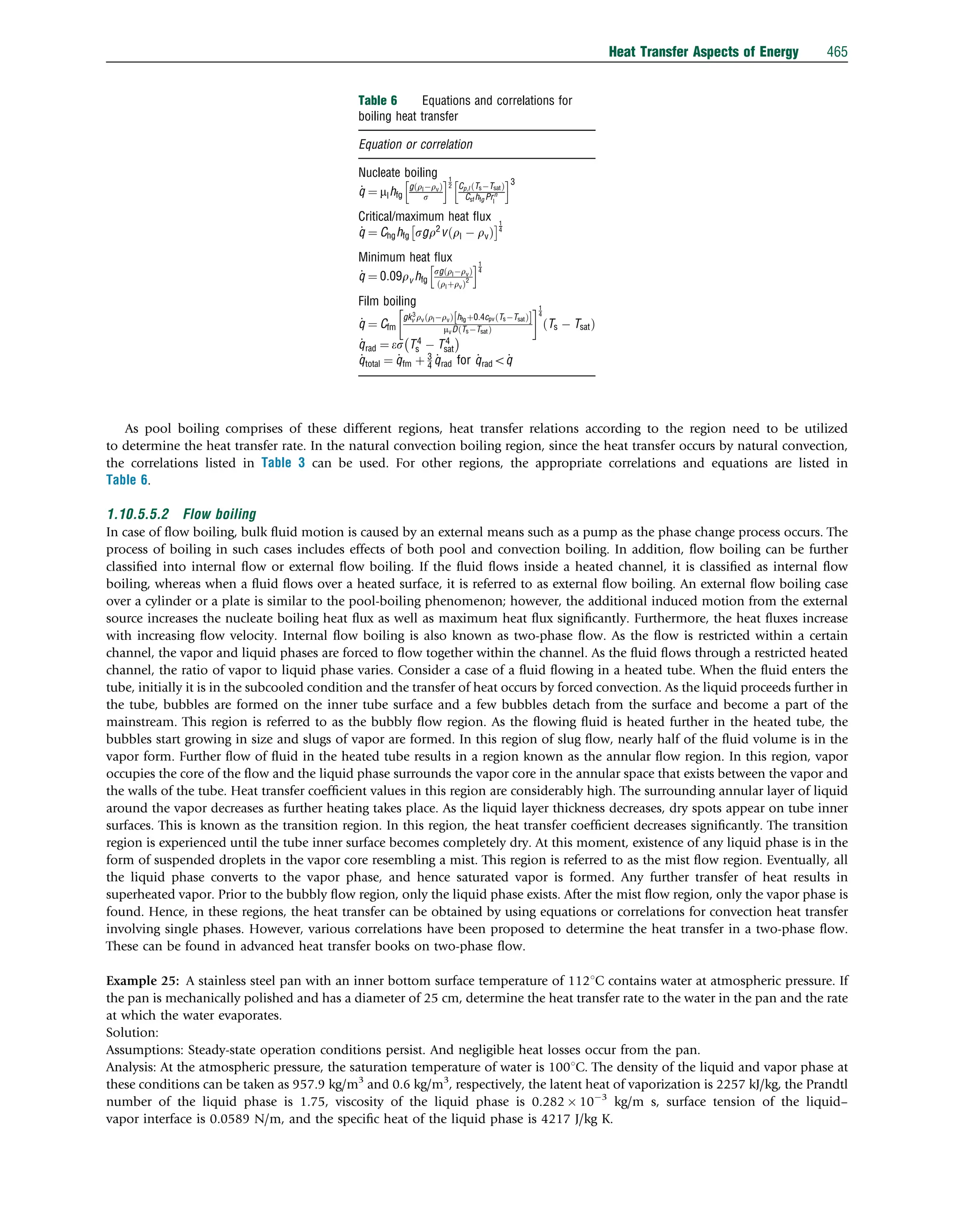As pool boiling comprises of these different regions, heat transfer relations according to the region need to be utilized
to determine the heat transfer rate. In the natural convection boiling region, since the heat transfer occurs by natural convection,
the correlations listed in Table 3 can be used. For other regions, the appropriate correlations and equations are listed in
Table 6.
1.10.5.5.2 Flow boiling
In case of ﬂow boiling, bulk ﬂuid motion is caused by an external means such as a pump as the phase change process occurs. The
process of boiling in such cases includes effects of both pool and convection boiling. In addition, ﬂow boiling can be further
classiﬁed into internal ﬂow or external ﬂow boiling. If the ﬂuid ﬂows inside a heated channel, it is classiﬁed as internal ﬂow
boiling, whereas when a ﬂuid ﬂows over a heated surface, it is referred to as external ﬂow boiling. An external ﬂow boiling case
over a cylinder or a plate is similar to the pool-boiling phenomenon; however, the additional induced motion from the external
source increases the nucleate boiling heat ﬂux as well as maximum heat ﬂux signiﬁcantly. Furthermore, the heat ﬂuxes increase
with increasing ﬂow velocity. Internal ﬂow boiling is also known as two-phase ﬂow. As the ﬂow is restricted within a certain
channel, the vapor and liquid phases are forced to ﬂow together within the channel. As the ﬂuid ﬂows through a restricted heated
channel, the ratio of vapor to liquid phase varies. Consider a case of a ﬂuid ﬂowing in a heated tube. When the ﬂuid enters the
tube, initially it is in the subcooled condition and the transfer of heat occurs by forced convection. As the liquid proceeds further in
the tube, bubbles are formed on the inner tube surface and a few bubbles detach from the surface and become a part of the
mainstream. This region is referred to as the bubbly ﬂow region. As the ﬂowing ﬂuid is heated further in the heated tube, the
bubbles start growing in size and slugs of vapor are formed. In this region of slug ﬂow, nearly half of the ﬂuid volume is in the
vapor form. Further ﬂow of ﬂuid in the heated tube results in a region known as the annular ﬂow region. In this region, vapor
occupies the core of the ﬂow and the liquid phase surrounds the vapor core in the annular space that exists between the vapor and
the walls of the tube. Heat transfer coefﬁcient values in this region are considerably high. The surrounding annular layer of liquid
around the vapor decreases as further heating takes place. As the liquid layer thickness decreases, dry spots appear on tube inner
surfaces. This is known as the transition region. In this region, the heat transfer coefﬁcient decreases signiﬁcantly. The transition
region is experienced until the tube inner surface becomes completely dry. At this moment, existence of any liquid phase is in the
form of suspended droplets in the vapor core resembling a mist. This region is referred to as the mist ﬂow region. Eventually, all
the liquid phase converts to the vapor phase, and hence saturated vapor is formed. Any further transfer of heat results in
superheated vapor. Prior to the bubbly ﬂow region, only the liquid phase exists. After the mist ﬂow region, only the vapor phase is
found. Hence, in these regions, the heat transfer can be obtained by using equations or correlations for convection heat transfer
involving single phases. However, various correlations have been proposed to determine the heat transfer in a two-phase ﬂow.
These can be found in advanced heat transfer books on two-phase ﬂow.
Example 25: A stainless steel pan with an inner bottom surface temperature of 1121C contains water at atmospheric pressure. If
the pan is mechanically polished and has a diameter of 25 cm, determine the heat transfer rate to the water in the pan and the rate
at which the water evaporates.
Solution:
Assumptions: Steady-state operation conditions persist. And negligible heat losses occur from the pan.
Analysis: At the atmospheric pressure, the saturation temperature of water is 1001C. The density of the liquid and vapor phase at
these conditions can be taken as 957.9 kg/m3
and 0.6 kg/m3
, respectively, the latent heat of vaporization is 2257 kJ/kg, the Prandtl
number of the liquid phase is 1.75, viscosity of the liquid phase is 0.282  103
kg/m s, surface tension of the liquid–
vapor interface is 0.0589 N/m, and the speciﬁc heat of the liquid phase is 4217 J/kg K.
Table 6 Equations and correlations for
boiling heat transfer
Equation or correlation
Nucleate boiling
_
q ¼ mlhfg
gðrlrvÞ
s
h i1
2 Cp;l ðTsTsatÞ
Csfhfg Prn
l
h i3
Critical/maximum heat ﬂux
_
q ¼ Chghfg sgr2
v rl  rv
ð Þ
1
4
Minimum heat ﬂux
_
q ¼ 0:09rv hfg
sg rlrv
ð Þ
rlþrv
ð Þ2
h i1
4
Film boiling
_
q ¼ Cfm
gk3
v rv rlrv
ð Þ hfgþ0:4cpv TsTsat
ð Þ
½ 
mvD TsTsat
ð Þ
 1
4
Ts  Tsat
ð Þ
_
qrad ¼ es T4
s  T4
sat
 
_
qtotal ¼ _
qfm þ 3
4
_
qrad for _
qrado_
q
Heat Transfer Aspects of Energy 465
 