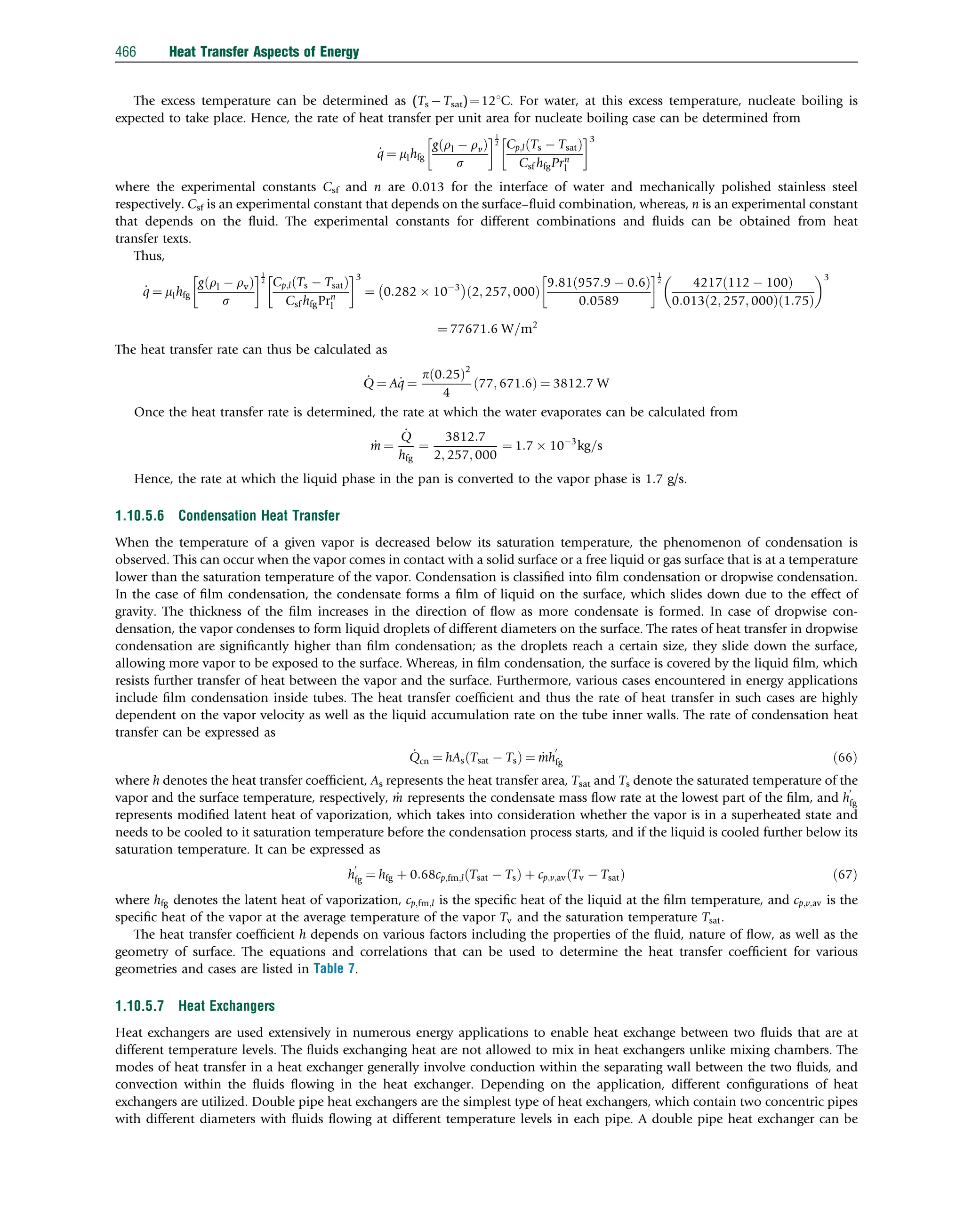 The excess temperature can be determined as (Ts  Tsat)¼121C. For water, at this excess temperature, nucleate boiling is
expected to take place. Hence, the rate of heat transfer per unit area for nucleate boiling case can be determined from
_
q ¼ mlhfg
gðrl  rvÞ
s
 1
2 Cp;lðTs  TsatÞ
Csf hfgPrn
l
 3
where the experimental constants Csf and n are 0.013 for the interface of water and mechanically polished stainless steel
respectively. Csf is an experimental constant that depends on the surface–ﬂuid combination, whereas, n is an experimental constant
that depends on the ﬂuid. The experimental constants for different combinations and ﬂuids can be obtained from heat
transfer texts.
Thus,
_
q ¼ mlhfg
g rl  rv
ð Þ
s
 1
2 Cp;l Ts  Tsat
ð Þ
Csf hfgPrn
l
 3
¼ 0:282  103
 
2; 257; 000
ð Þ
9:81 957:9  0:6
ð Þ
0:0589
 1
2
4217 112  100
ð Þ
0:013 2; 257; 000
ð Þ 1:75
ð Þ
 3
¼ 77671:6 W=m2
The heat transfer rate can thus be calculated as
_
Q ¼ A_
q ¼
pð0:25Þ2
4
77; 671:6
ð Þ ¼ 3812:7 W
Once the heat transfer rate is determined, the rate at which the water evaporates can be calculated from
_
m ¼
_
Q
hfg
¼
3812:7
2; 257; 000
¼ 1:7  103
kg=s
Hence, the rate at which the liquid phase in the pan is converted to the vapor phase is 1.7 g/s.
1.10.5.6 Condensation Heat Transfer
When the temperature of a given vapor is decreased below its saturation temperature, the phenomenon of condensation is
observed. This can occur when the vapor comes in contact with a solid surface or a free liquid or gas surface that is at a temperature
lower than the saturation temperature of the vapor. Condensation is classiﬁed into ﬁlm condensation or dropwise condensation.
In the case of ﬁlm condensation, the condensate forms a ﬁlm of liquid on the surface, which slides down due to the effect of
gravity. The thickness of the ﬁlm increases in the direction of ﬂow as more condensate is formed. In case of dropwise con-
densation, the vapor condenses to form liquid droplets of different diameters on the surface. The rates of heat transfer in dropwise
condensation are signiﬁcantly higher than ﬁlm condensation; as the droplets reach a certain size, they slide down the surface,
allowing more vapor to be exposed to the surface. Whereas, in ﬁlm condensation, the surface is covered by the liquid ﬁlm, which
resists further transfer of heat between the vapor and the surface. Furthermore, various cases encountered in energy applications
include ﬁlm condensation inside tubes. The heat transfer coefﬁcient and thus the rate of heat transfer in such cases are highly
dependent on the vapor velocity as well as the liquid accumulation rate on the tube inner walls. The rate of condensation heat
transfer can be expressed as
_
Qcn ¼ hAs Tsat  Ts
ð Þ ¼ _
mh
0
fg ð66Þ
where h denotes the heat transfer coefﬁcient, As represents the heat transfer area, Tsat and Ts denote the saturated temperature of the
vapor and the surface temperature, respectively, _
m represents the condensate mass ﬂow rate at the lowest part of the ﬁlm, and h
0
fg
represents modiﬁed latent heat of vaporization, which takes into consideration whether the vapor is in a superheated state and
needs to be cooled to it saturation temperature before the condensation process starts, and if the liquid is cooled further below its
saturation temperature. It can be expressed as
h
0
fg ¼ hfg þ 0:68cp;fm;l Tsat  Ts
ð Þ þ cp;v;av Tv  Tsat
ð Þ ð67Þ
where hfg denotes the latent heat of vaporization, cp;fm;l is the speciﬁc heat of the liquid at the ﬁlm temperature, and cp;v;av is the
speciﬁc heat of the vapor at the average temperature of the vapor Tv and the saturation temperature Tsat.
The heat transfer coefﬁcient h depends on various factors including the properties of the ﬂuid, nature of ﬂow, as well as the
geometry of surface. The equations and correlations that can be used to determine the heat transfer coefﬁcient for various
geometries and cases are listed in Table 7.
1.10.5.7 Heat Exchangers
Heat exchangers are used extensively in numerous energy applications to enable heat exchange between two ﬂuids that are at
different temperature levels. The ﬂuids exchanging heat are not allowed to mix in heat exchangers unlike mixing chambers. The
modes of heat transfer in a heat exchanger generally involve conduction within the separating wall between the two ﬂuids, and
convection within the ﬂuids ﬂowing in the heat exchanger. Depending on the application, different conﬁgurations of heat
exchangers are utilized. Double pipe heat exchangers are the simplest type of heat exchangers, which contain two concentric pipes
with different diameters with ﬂuids ﬂowing at different temperature levels in each pipe. A double pipe heat exchanger can be
466 Heat Transfer Aspects of Energy
 