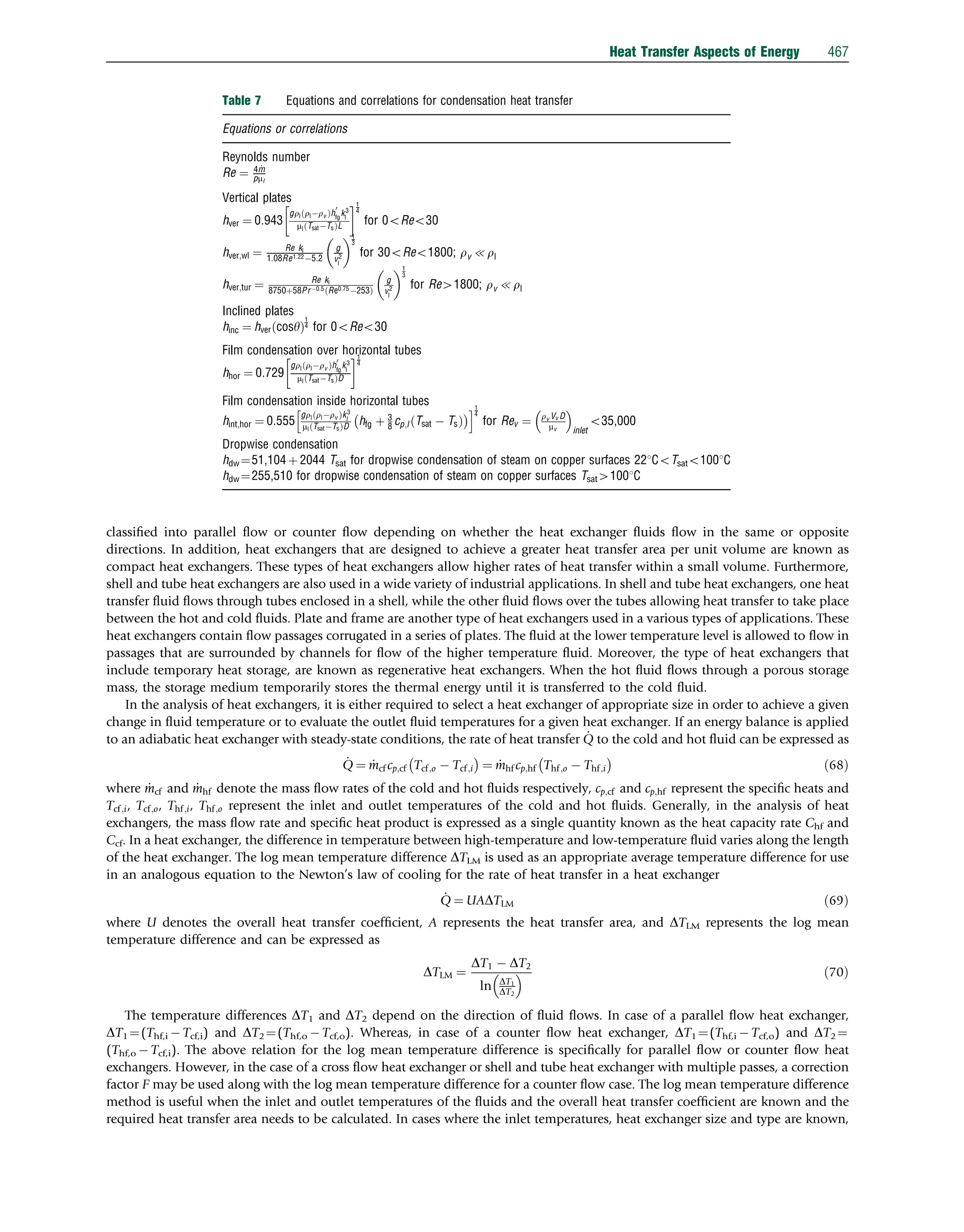 classiﬁed into parallel ﬂow or counter ﬂow depending on whether the heat exchanger ﬂuids ﬂow in the same or opposite
directions. In addition, heat exchangers that are designed to achieve a greater heat transfer area per unit volume are known as
compact heat exchangers. These types of heat exchangers allow higher rates of heat transfer within a small volume. Furthermore,
shell and tube heat exchangers are also used in a wide variety of industrial applications. In shell and tube heat exchangers, one heat
transfer ﬂuid ﬂows through tubes enclosed in a shell, while the other ﬂuid ﬂows over the tubes allowing heat transfer to take place
between the hot and cold ﬂuids. Plate and frame are another type of heat exchangers used in a various types of applications. These
heat exchangers contain ﬂow passages corrugated in a series of plates. The ﬂuid at the lower temperature level is allowed to ﬂow in
passages that are surrounded by channels for ﬂow of the higher temperature ﬂuid. Moreover, the type of heat exchangers that
include temporary heat storage, are known as regenerative heat exchangers. When the hot ﬂuid ﬂows through a porous storage
mass, the storage medium temporarily stores the thermal energy until it is transferred to the cold ﬂuid.
In the analysis of heat exchangers, it is either required to select a heat exchanger of appropriate size in order to achieve a given
change in ﬂuid temperature or to evaluate the outlet ﬂuid temperatures for a given heat exchanger. If an energy balance is applied
to an adiabatic heat exchanger with steady-state conditions, the rate of heat transfer _
Q to the cold and hot ﬂuid can be expressed as
_
Q ¼ _
mcf cp;cf Tcf;o  Tcf;i
 
¼ _
mhf cp;hf Thf;o  Thf;i
 
ð68Þ
where _
mcf and _
mhf denote the mass ﬂow rates of the cold and hot ﬂuids respectively, cp;cf and cp;hf represent the speciﬁc heats and
Tcf;i, Tcf;o, Thf;i, Thf;o represent the inlet and outlet temperatures of the cold and hot ﬂuids. Generally, in the analysis of heat
exchangers, the mass ﬂow rate and speciﬁc heat product is expressed as a single quantity known as the heat capacity rate Chf and
Ccf. In a heat exchanger, the difference in temperature between high-temperature and low-temperature ﬂuid varies along the length
of the heat exchanger. The log mean temperature difference DTLM is used as an appropriate average temperature difference for use
in an analogous equation to the Newton’s law of cooling for the rate of heat transfer in a heat exchanger
_
Q ¼ UADTLM ð69Þ
where U denotes the overall heat transfer coefﬁcient, A represents the heat transfer area, and DTLM represents the log mean
temperature difference and can be expressed as
DTLM ¼
DT1  DT2
ln DT1
DT2
  ð70Þ
The temperature differences DT1 and DT2 depend on the direction of ﬂuid ﬂows. In case of a parallel ﬂow heat exchanger,
DT1 ¼(Thf,i  Tcf,i) and DT2 ¼(Thf,o  Tcf,o). Whereas, in case of a counter ﬂow heat exchanger, DT1 ¼(Thf,i  Tcf,o) and DT2 ¼
(Thf,o  Tcf,i). The above relation for the log mean temperature difference is speciﬁcally for parallel ﬂow or counter ﬂow heat
exchangers. However, in the case of a cross ﬂow heat exchanger or shell and tube heat exchanger with multiple passes, a correction
factor F may be used along with the log mean temperature difference for a counter ﬂow case. The log mean temperature difference
method is useful when the inlet and outlet temperatures of the ﬂuids and the overall heat transfer coefﬁcient are known and the
required heat transfer area needs to be calculated. In cases where the inlet temperatures, heat exchanger size and type are known,
Table 7 Equations and correlations for condensation heat transfer
Equations or correlations
Reynolds number
Re ¼ 4 _
m
pml
Vertical plates
hver ¼ 0:943
grl rlrv
ð Þh
0
fg
k3
l
ml TsatTs
ð ÞL
 1
4
for 0oReo30
hver;wl ¼ Re kl
1:08Re1:225:2
g
v2
l
 1
3
for 30oReo1800; rv {rl
hver;tur ¼ Re kl
8750þ58Pr0:5 Re0:75253
ð Þ
g
v2
l
 1
3
for Re41800; rv {rl
Inclined plates
hinc ¼ hver cosy
ð Þ
1
4 for 0oReo30
Film condensation over horizontal tubes
hhor ¼ 0:729
grl rlrv
ð Þh
0
fg
k3
l
ml TsatTs
ð ÞD
 1
4
Film condensation inside horizontal tubes
hint;hor ¼ 0:555
grl rlrv
ð Þk3
l
ml TsatTs
ð ÞD hfg þ 3
8 cp;l Tsat  Ts
ð Þ
 
h i1
4
for Rev ¼ rv Vv D
mv
 
inlet
o35,000
Dropwise condensation
hdw ¼51,104 þ 2044 Tsat for dropwise condensation of steam on copper surfaces 221CoTsato1001C
hdw ¼255,510 for dropwise condensation of steam on copper surfaces Tsat41001C
Heat Transfer Aspects of Energy 467
 