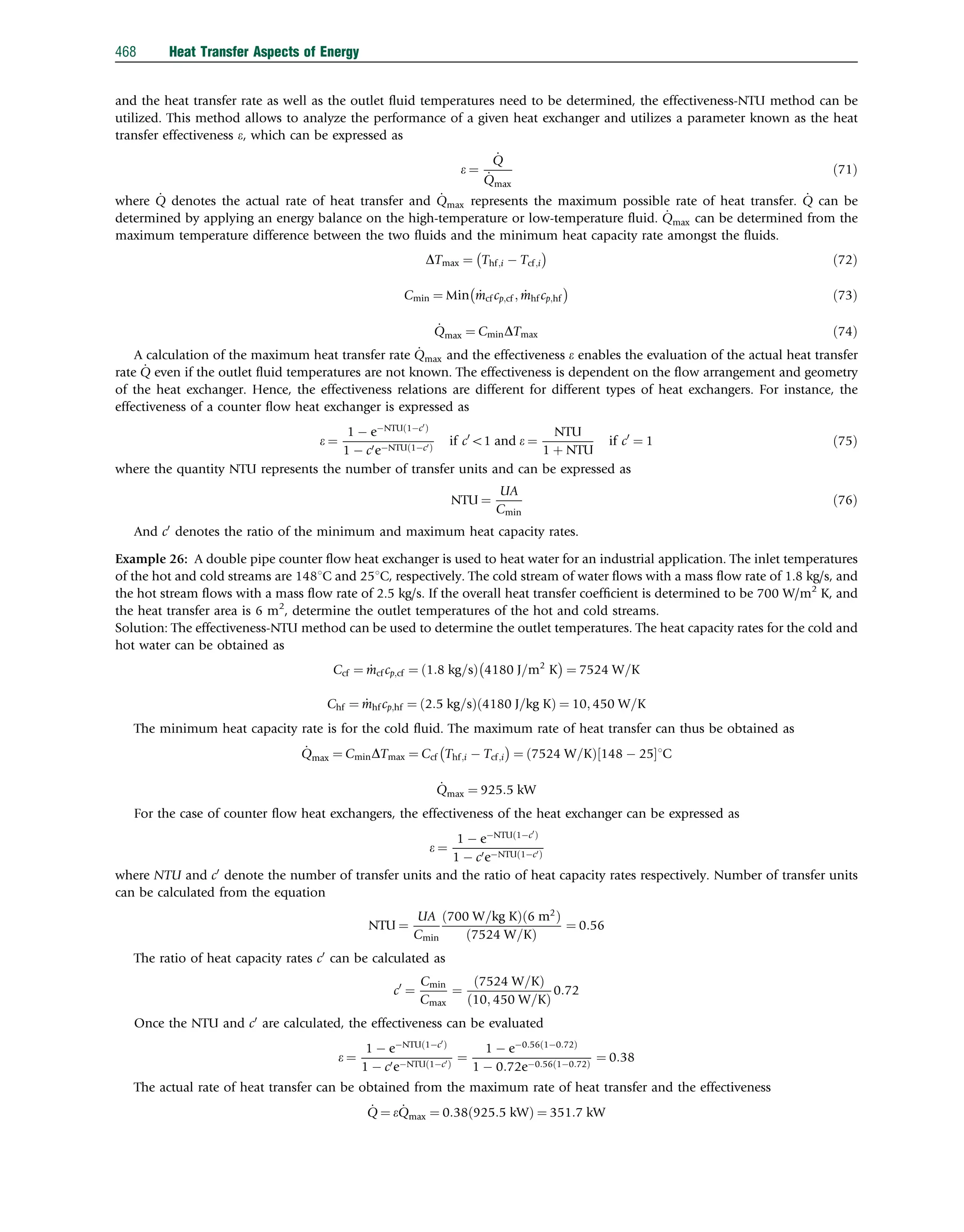 and the heat transfer rate as well as the outlet ﬂuid temperatures need to be determined, the effectiveness-NTU method can be
utilized. This method allows to analyze the performance of a given heat exchanger and utilizes a parameter known as the heat
transfer effectiveness e, which can be expressed as
e ¼
_
Q
_
Qmax
ð71Þ
where _
Q denotes the actual rate of heat transfer and _
Qmax represents the maximum possible rate of heat transfer. _
Q can be
determined by applying an energy balance on the high-temperature or low-temperature ﬂuid. _
Qmax can be determined from the
maximum temperature difference between the two ﬂuids and the minimum heat capacity rate amongst the ﬂuids.
DTmax ¼ Thf;i  Tcf;i
 
ð72Þ
Cmin ¼ Min _
mcf cp;cf ; _
mhf cp;hf
 
ð73Þ
_
Qmax ¼ CminDTmax ð74Þ
A calculation of the maximum heat transfer rate _
Qmax and the effectiveness e enables the evaluation of the actual heat transfer
rate _
Q even if the outlet ﬂuid temperatures are not known. The effectiveness is dependent on the ﬂow arrangement and geometry
of the heat exchanger. Hence, the effectiveness relations are different for different types of heat exchangers. For instance, the
effectiveness of a counter ﬂow heat exchanger is expressed as
e ¼
1  eNTU 1c0
ð Þ
1  c0eNTU 1c0
ð Þ
if c0
o1 and e ¼
NTU
1 þ NTU
if c0
¼ 1 ð75Þ
where the quantity NTU represents the number of transfer units and can be expressed as
NTU ¼
UA
Cmin
ð76Þ
And c0
denotes the ratio of the minimum and maximum heat capacity rates.
Example 26: A double pipe counter ﬂow heat exchanger is used to heat water for an industrial application. The inlet temperatures
of the hot and cold streams are 1481C and 251C, respectively. The cold stream of water ﬂows with a mass ﬂow rate of 1.8 kg/s, and
the hot stream ﬂows with a mass ﬂow rate of 2.5 kg/s. If the overall heat transfer coefﬁcient is determined to be 700 W/m2
K, and
the heat transfer area is 6 m2
, determine the outlet temperatures of the hot and cold streams.
Solution: The effectiveness-NTU method can be used to determine the outlet temperatures. The heat capacity rates for the cold and
hot water can be obtained as
Ccf ¼ _
mcf cp;cf ¼ 1:8 kg=s
ð Þ 4180 J=m2
K
 
¼ 7524 W=K
Chf ¼ _
mhf cp;hf ¼ 2:5 kg=s
ð Þ 4180 J=kg K
ð Þ ¼ 10; 450 W=K
The minimum heat capacity rate is for the cold ﬂuid. The maximum rate of heat transfer can thus be obtained as
_
Qmax ¼ CminDTmax ¼ Ccf Thf;i  Tcf;i
 
¼ 7524 W=K
ð Þ 148  25
½ 1C
_
Qmax ¼ 925:5 kW
For the case of counter ﬂow heat exchangers, the effectiveness of the heat exchanger can be expressed as
e ¼
1  eNTU 1c0
ð Þ
1  c0eNTU 1c0
ð Þ
where NTU and c0
denote the number of transfer units and the ratio of heat capacity rates respectively. Number of transfer units
can be calculated from the equation
NTU ¼
UA
Cmin
700 W=kg K
ð Þ 6 m2
ð Þ
7524 W=K
ð Þ
¼ 0:56
The ratio of heat capacity rates c0
can be calculated as
c0
¼
Cmin
Cmax
¼
7524 W=K
ð Þ
10; 450 W=K
ð Þ
0:72
Once the NTU and c0
are calculated, the effectiveness can be evaluated
e ¼
1  eNTU 1c0
ð Þ
1  c0eNTU 1c0
ð Þ
¼
1  e0:56 10:72
ð Þ
1  0:72e0:56 10:72
ð Þ
¼ 0:38
The actual rate of heat transfer can be obtained from the maximum rate of heat transfer and the effectiveness
_
Q ¼ e _
Qmax ¼ 0:38 925:5 kW
ð Þ ¼ 351:7 kW
468 Heat Transfer Aspects of Energy
 