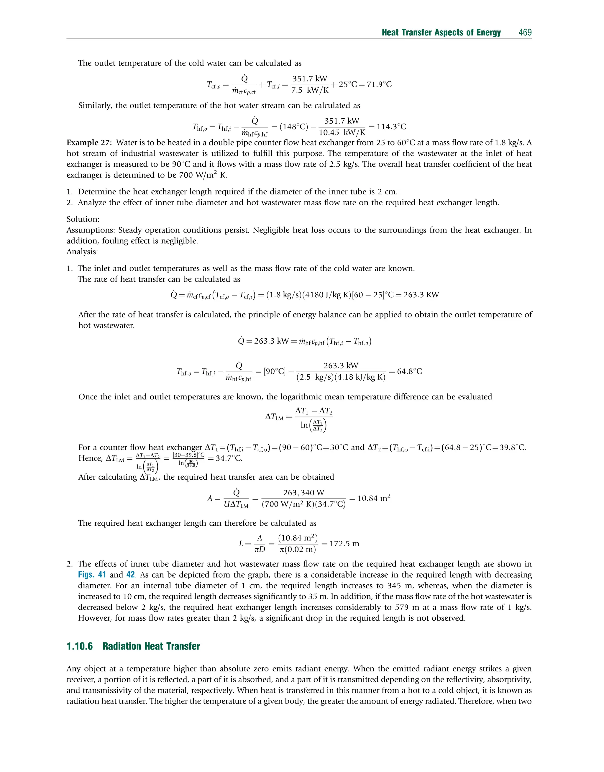 The outlet temperature of the cold water can be calculated as
Tcf;o ¼
_
Q
_
mcf cp;cf
þ Tcf;i ¼
351:7 kW
7:5 kW=K
þ 251C ¼ 71:91C
Similarly, the outlet temperature of the hot water stream can be calculated as
Thf;o ¼ Thf;i 
_
Q
_
mhf cp;hf
¼ 1481C
ð Þ 
351:7 kW
10:45 kW=K
¼ 114:31C
Example 27: Water is to be heated in a double pipe counter ﬂow heat exchanger from 25 to 601C at a mass ﬂow rate of 1.8 kg/s. A
hot stream of industrial wastewater is utilized to fulﬁll this purpose. The temperature of the wastewater at the inlet of heat
exchanger is measured to be 901C and it ﬂows with a mass ﬂow rate of 2.5 kg/s. The overall heat transfer coefﬁcient of the heat
exchanger is determined to be 700 W/m2
K.
1. Determine the heat exchanger length required if the diameter of the inner tube is 2 cm.
2. Analyze the effect of inner tube diameter and hot wastewater mass ﬂow rate on the required heat exchanger length.
Solution:
Assumptions: Steady operation conditions persist. Negligible heat loss occurs to the surroundings from the heat exchanger. In
addition, fouling effect is negligible.
Analysis:
1. The inlet and outlet temperatures as well as the mass ﬂow rate of the cold water are known.
The rate of heat transfer can be calculated as
_
Q ¼ _
mcf cp;cf Tcf;o  Tcf;i
 
¼ 1:8 kg=s
ð Þ 4180 J=kg K
ð Þ 60  25
½ 1C ¼ 263:3 KW
After the rate of heat transfer is calculated, the principle of energy balance can be applied to obtain the outlet temperature of
hot wastewater.
_
Q ¼ 263:3 kW ¼ _
mhf cp;hf Thf;i  Thf;o
 
Thf;o ¼ Thf;i 
_
Q
_
mhf cp;hf
¼ 901C
½  
263:3 kW
2:5 kg=s
ð Þ 4:18 kJ=kg K
ð Þ
¼ 64:81C
Once the inlet and outlet temperatures are known, the logarithmic mean temperature difference can be evaluated
DTLM ¼
DT1  DT2
ln DT1
DT2
 
For a counter ﬂow heat exchanger DT1 ¼(Thf,i  Tcf,o)¼(90  60)1C¼301C and DT2 ¼(Thf,o  Tcf,i)¼(64.8  25)1C¼39.81C.
Hence, DTLM ¼ DT1DT2
ln
DT1
DT2
  ¼ 3039:8
½ 1C
ln 30
39:8
ð Þ
¼ 34:71C.
After calculating DTLM, the required heat transfer area can be obtained
A ¼
_
Q
UDTLM
¼
263; 340 W
700 W=m2 K
ð Þ 34:71C
ð Þ
¼ 10:84 m2
The required heat exchanger length can therefore be calculated as
L ¼
A
pD
¼
10:84 m2
ð Þ
p 0:02 m
ð Þ
¼ 172:5 m
2. The effects of inner tube diameter and hot wastewater mass ﬂow rate on the required heat exchanger length are shown in
Figs. 41 and 42. As can be depicted from the graph, there is a considerable increase in the required length with decreasing
diameter. For an internal tube diameter of 1 cm, the required length increases to 345 m, whereas, when the diameter is
increased to 10 cm, the required length decreases signiﬁcantly to 35 m. In addition, if the mass ﬂow rate of the hot wastewater is
decreased below 2 kg/s, the required heat exchanger length increases considerably to 579 m at a mass ﬂow rate of 1 kg/s.
However, for mass ﬂow rates greater than 2 kg/s, a signiﬁcant drop in the required length is not observed.
1.10.6 Radiation Heat Transfer
Any object at a temperature higher than absolute zero emits radiant energy. When the emitted radiant energy strikes a given
receiver, a portion of it is reﬂected, a part of it is absorbed, and a part of it is transmitted depending on the reﬂectivity, absorptivity,
and transmissivity of the material, respectively. When heat is transferred in this manner from a hot to a cold object, it is known as
radiation heat transfer. The higher the temperature of a given body, the greater the amount of energy radiated. Therefore, when two
Heat Transfer Aspects of Energy 469
 