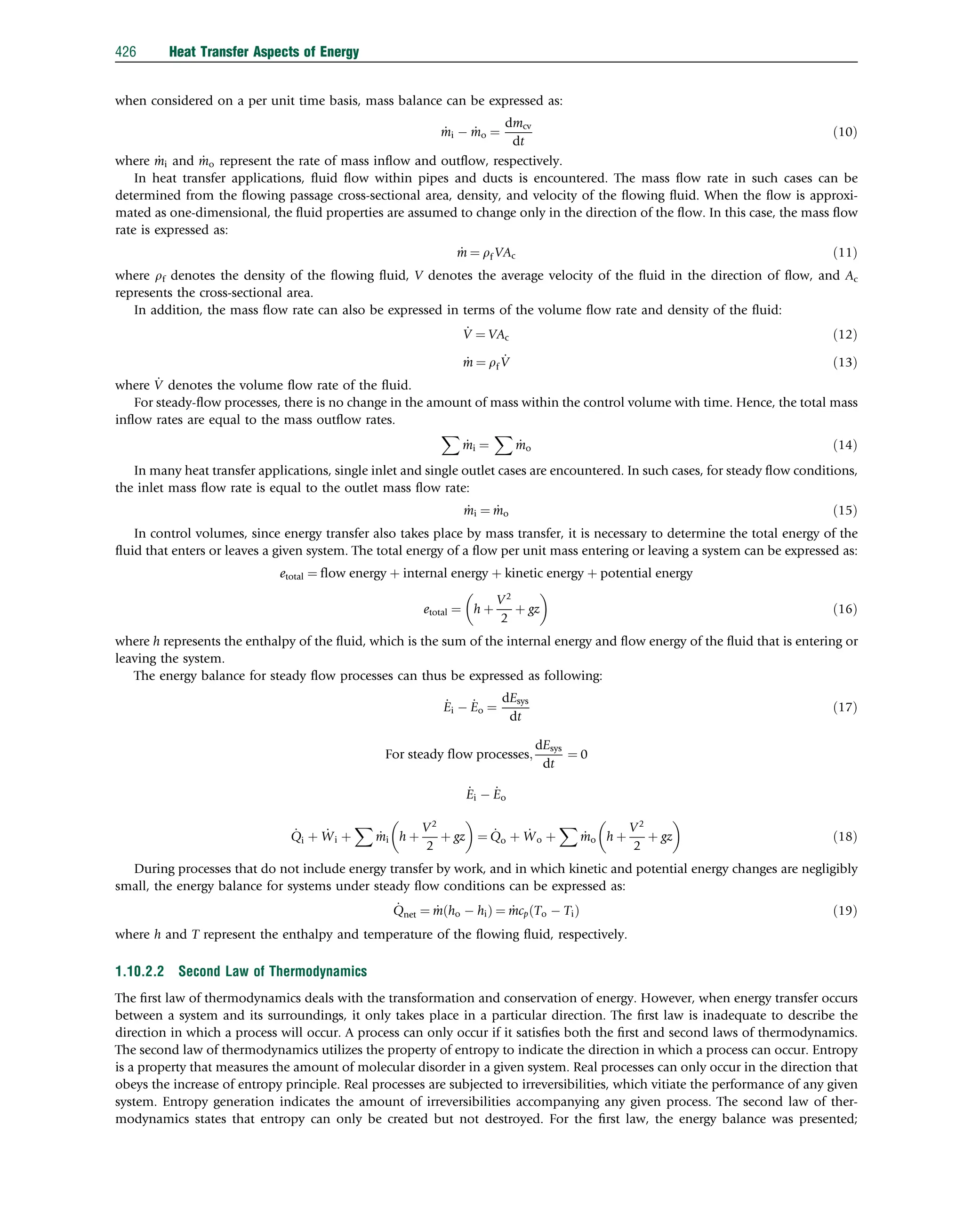 when considered on a per unit time basis, mass balance can be expressed as:
_
mi  _
mo ¼
dmcv
dt
ð10Þ
where _
mi and _
mo represent the rate of mass inﬂow and outﬂow, respectively.
In heat transfer applications, ﬂuid ﬂow within pipes and ducts is encountered. The mass ﬂow rate in such cases can be
determined from the ﬂowing passage cross-sectional area, density, and velocity of the ﬂowing ﬂuid. When the ﬂow is approxi-
mated as one-dimensional, the ﬂuid properties are assumed to change only in the direction of the ﬂow. In this case, the mass ﬂow
rate is expressed as:
_
m ¼ rf VAc ð11Þ
where rf denotes the density of the ﬂowing ﬂuid, V denotes the average velocity of the ﬂuid in the direction of ﬂow, and Ac
represents the cross-sectional area.
In addition, the mass ﬂow rate can also be expressed in terms of the volume ﬂow rate and density of the ﬂuid:
_
V ¼ VAc ð12Þ
_
m ¼ rf
_
V ð13Þ
where _
V denotes the volume ﬂow rate of the ﬂuid.
For steady-ﬂow processes, there is no change in the amount of mass within the control volume with time. Hence, the total mass
inﬂow rates are equal to the mass outﬂow rates.
X
_
mi ¼
X
_
mo ð14Þ
In many heat transfer applications, single inlet and single outlet cases are encountered. In such cases, for steady ﬂow conditions,
the inlet mass ﬂow rate is equal to the outlet mass ﬂow rate:
_
mi ¼ _
mo ð15Þ
In control volumes, since energy transfer also takes place by mass transfer, it is necessary to determine the total energy of the
ﬂuid that enters or leaves a given system. The total energy of a ﬂow per unit mass entering or leaving a system can be expressed as:
etotal ¼ flow energy þ internal energy þ kinetic energy þ potential energy
etotal ¼ h þ
V2
2
þ gz
 
ð16Þ
where h represents the enthalpy of the ﬂuid, which is the sum of the internal energy and ﬂow energy of the ﬂuid that is entering or
leaving the system.
The energy balance for steady ﬂow processes can thus be expressed as following:
_
Ei  _
Eo ¼
dEsys
dt
ð17Þ
For steady flow processes;
dEsys
dt
¼ 0
_
Ei  _
Eo
_
Qi þ _
Wi þ
X
_
mi h þ
V2
2
þ gz
 
¼ _
Qo þ _
Wo þ
X
_
mo h þ
V2
2
þ gz
 
ð18Þ
During processes that do not include energy transfer by work, and in which kinetic and potential energy changes are negligibly
small, the energy balance for systems under steady ﬂow conditions can be expressed as:
_
Qnet ¼ _
m ho  hi
ð Þ ¼ _
mcp To  Ti
ð Þ ð19Þ
where h and T represent the enthalpy and temperature of the ﬂowing ﬂuid, respectively.
1.10.2.2 Second Law of Thermodynamics
The ﬁrst law of thermodynamics deals with the transformation and conservation of energy. However, when energy transfer occurs
between a system and its surroundings, it only takes place in a particular direction. The ﬁrst law is inadequate to describe the
direction in which a process will occur. A process can only occur if it satisﬁes both the ﬁrst and second laws of thermodynamics.
The second law of thermodynamics utilizes the property of entropy to indicate the direction in which a process can occur. Entropy
is a property that measures the amount of molecular disorder in a given system. Real processes can only occur in the direction that
obeys the increase of entropy principle. Real processes are subjected to irreversibilities, which vitiate the performance of any given
system. Entropy generation indicates the amount of irreversibilities accompanying any given process. The second law of ther-
modynamics states that entropy can only be created but not destroyed. For the ﬁrst law, the energy balance was presented;
426 Heat Transfer Aspects of Energy
 