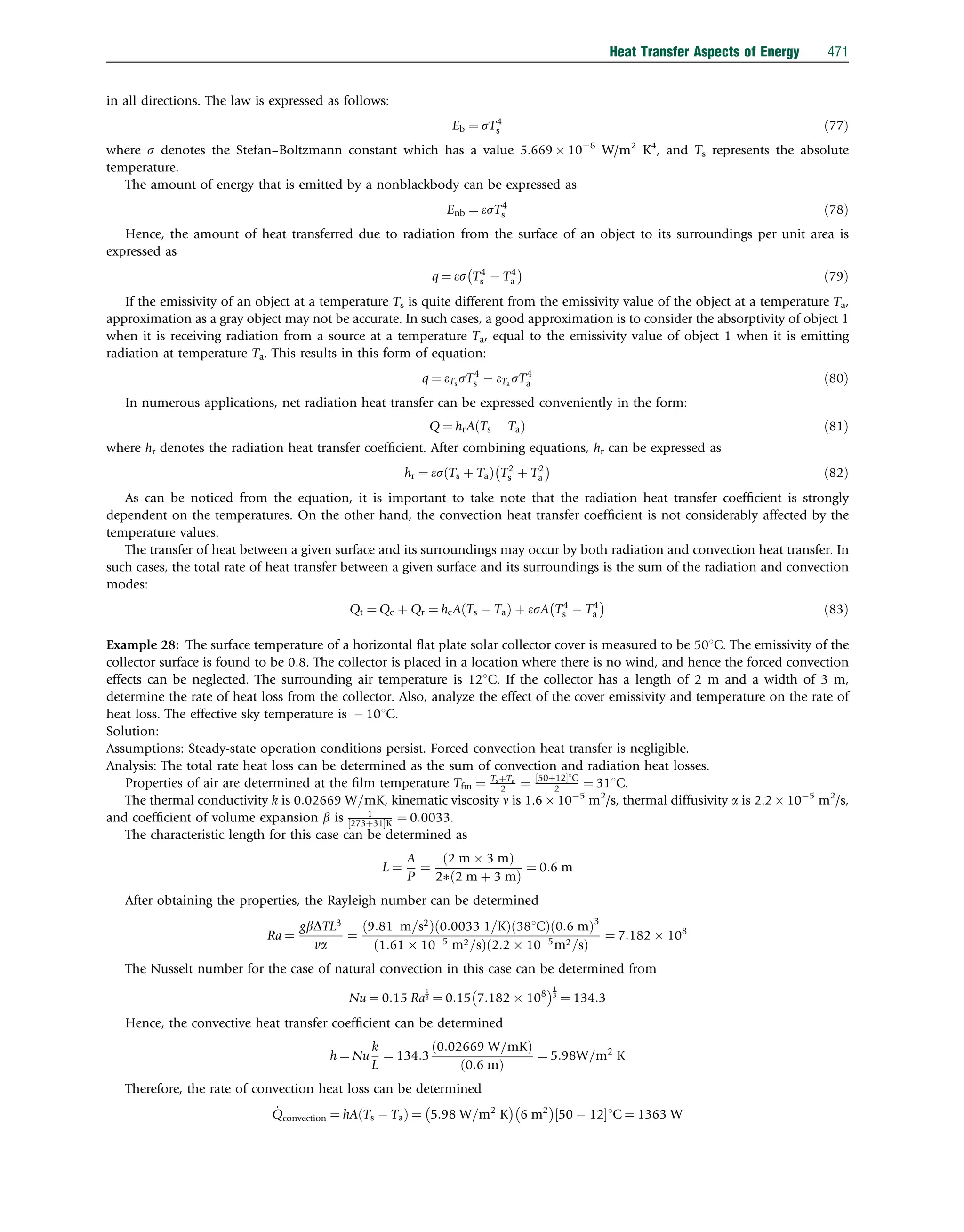 in all directions. The law is expressed as follows:
Eb ¼ sT4
s ð77Þ
where s denotes the Stefan–Boltzmann constant which has a value 5.669  108
W/m2
K4
, and Ts represents the absolute
temperature.
The amount of energy that is emitted by a nonblackbody can be expressed as
Enb ¼ esT4
s ð78Þ
Hence, the amount of heat transferred due to radiation from the surface of an object to its surroundings per unit area is
expressed as
q ¼ es T4
s  T4
a
 
ð79Þ
If the emissivity of an object at a temperature Ts is quite different from the emissivity value of the object at a temperature Ta,
approximation as a gray object may not be accurate. In such cases, a good approximation is to consider the absorptivity of object 1
when it is receiving radiation from a source at a temperature Ta, equal to the emissivity value of object 1 when it is emitting
radiation at temperature Ta. This results in this form of equation:
q ¼ eTs
sT4
s  eTa
sT4
a ð80Þ
In numerous applications, net radiation heat transfer can be expressed conveniently in the form:
Q ¼ hrA Ts  Ta
ð Þ ð81Þ
where hr denotes the radiation heat transfer coefﬁcient. After combining equations, hr can be expressed as
hr ¼ es Ts þ Ta
ð Þ T2
s þ T2
a
 
ð82Þ
As can be noticed from the equation, it is important to take note that the radiation heat transfer coefﬁcient is strongly
dependent on the temperatures. On the other hand, the convection heat transfer coefﬁcient is not considerably affected by the
temperature values.
The transfer of heat between a given surface and its surroundings may occur by both radiation and convection heat transfer. In
such cases, the total rate of heat transfer between a given surface and its surroundings is the sum of the radiation and convection
modes:
Qt ¼ Qc þ Qr ¼ hcA Ts  Ta
ð Þ þ esA T4
s  T4
a
 
ð83Þ
Example 28: The surface temperature of a horizontal ﬂat plate solar collector cover is measured to be 501C. The emissivity of the
collector surface is found to be 0.8. The collector is placed in a location where there is no wind, and hence the forced convection
effects can be neglected. The surrounding air temperature is 121C. If the collector has a length of 2 m and a width of 3 m,
determine the rate of heat loss from the collector. Also, analyze the effect of the cover emissivity and temperature on the rate of
heat loss. The effective sky temperature is  101C.
Solution:
Assumptions: Steady-state operation conditions persist. Forced convection heat transfer is negligible.
Analysis: The total rate heat loss can be determined as the sum of convection and radiation heat losses.
Properties of air are determined at the ﬁlm temperature Tfm ¼ TsþTa
2 ¼ 50þ12
½ 1C
2 ¼ 311C.
The thermal conductivity k is 0:02669 W=mK, kinematic viscosity n is 1.6  105
m2
/s, thermal diffusivity a is 2.2  105
m2
/s,
and coefﬁcient of volume expansion b is 1
273þ31
½ K ¼ 0:0033.
The characteristic length for this case can be determined as
L ¼
A
P
¼
ð2 m  3 mÞ
2ð2 m þ 3 mÞ
¼ 0:6 m
After obtaining the properties, the Rayleigh number can be determined
Ra ¼
gbDTL3
va
¼
9:81 m=s2
ð Þ 0:0033 1=K
ð Þ 381C
ð Þ 0:6 m
ð Þ3
1:61  105
m2=s
ð Þ 2:2  105
m2=s
ð Þ
¼ 7:182  108
The Nusselt number for the case of natural convection in this case can be determined from
Nu ¼ 0:15 Ra
1
3 ¼ 0:15 7:182  108
 1
3
¼ 134:3
Hence, the convective heat transfer coefﬁcient can be determined
h ¼ Nu
k
L
¼ 134:3
0:02669 W=mK
ð Þ
ð0:6 mÞ
¼ 5:98W=m2
K
Therefore, the rate of convection heat loss can be determined
_
Qconvection ¼ hA Ts  Ta
ð Þ ¼ 5:98 W=m2
K
 
6 m2
 
50  12
½ 1C ¼ 1363 W
Heat Transfer Aspects of Energy 471
 