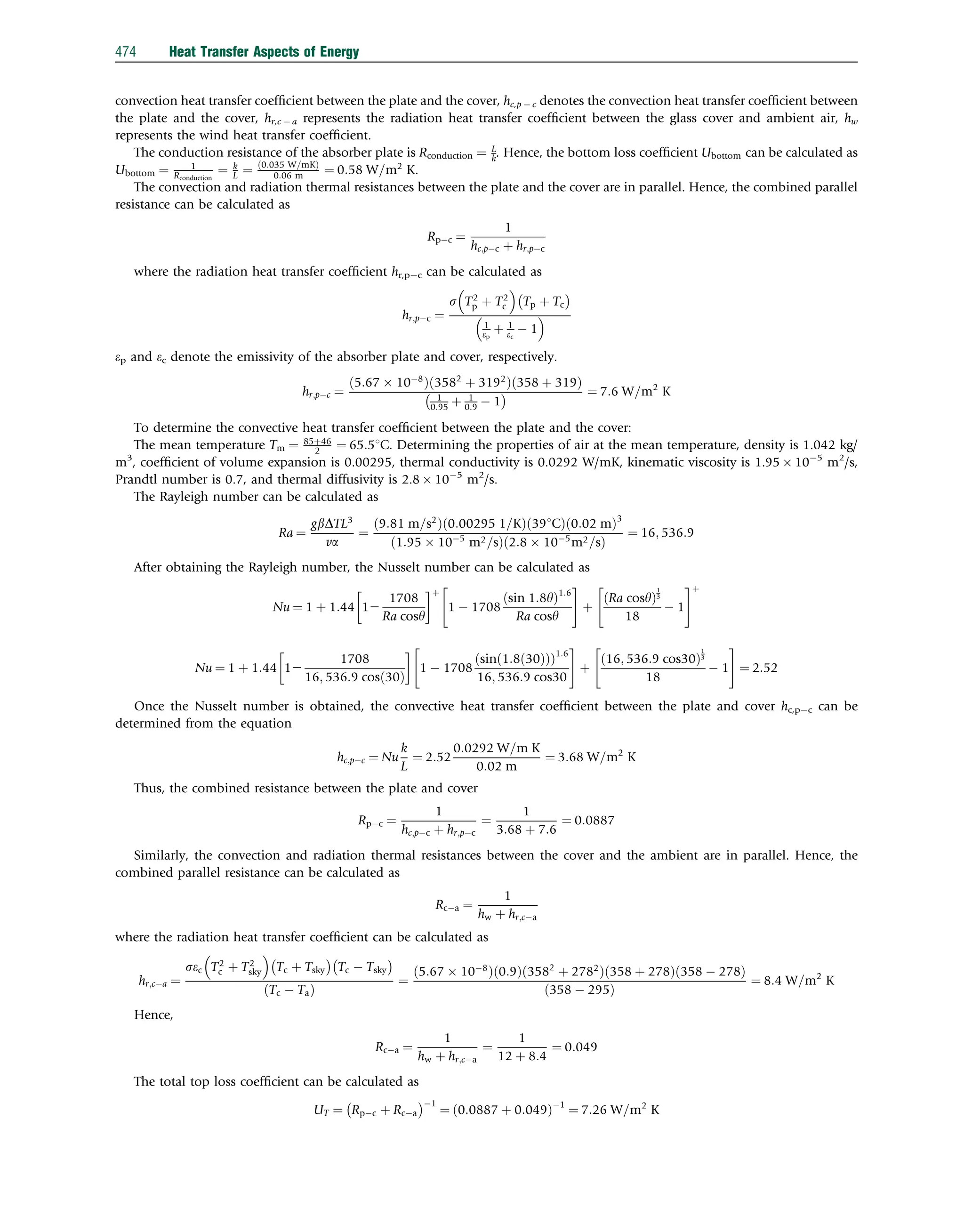 convection heat transfer coefﬁcient between the plate and the cover, hc,p  c denotes the convection heat transfer coefﬁcient between
the plate and the cover, hr,c  a represents the radiation heat transfer coefﬁcient between the glass cover and ambient air, hw
represents the wind heat transfer coefﬁcient.
The conduction resistance of the absorber plate is Rconduction ¼ L
k. Hence, the bottom loss coefﬁcient Ubottom can be calculated as
Ubottom ¼ 1
Rconduction
¼ k
L ¼ 0:035 W=mK
ð Þ
0:06 m ¼ 0:58 W=m2
K.
The convection and radiation thermal resistances between the plate and the cover are in parallel. Hence, the combined parallel
resistance can be calculated as
Rpc ¼
1
hc;pc þ hr;pc
where the radiation heat transfer coefﬁcient hr,pc can be calculated as
hr;pc ¼
s T2
p þ T2
c
 
Tp þ Tc
 
1
ep
þ 1
ec
 1
 
ep and ec denote the emissivity of the absorber plate and cover, respectively.
hr;pc ¼
5:67  108
ð Þ 3582
þ 3192
ð Þ 358 þ 319
ð Þ
1
0:95 þ 1
0:9  1
  ¼ 7:6 W=m2
K
To determine the convective heat transfer coefﬁcient between the plate and the cover:
The mean temperature Tm ¼ 85þ46
2 ¼ 65:51C. Determining the properties of air at the mean temperature, density is 1.042 kg/
m3
, coefﬁcient of volume expansion is 0.00295, thermal conductivity is 0.0292 W/mK, kinematic viscosity is 1.95  105
m2
/s,
Prandtl number is 0.7, and thermal diffusivity is 2.8  105
m2
/s.
The Rayleigh number can be calculated as
Ra ¼
gbDTL3
va
¼
9:81 m=s2
ð Þ 0:00295 1=K
ð Þ 391C
ð Þ 0:02 m
ð Þ3
1:95  105
m2=s
ð Þ 2:8  105
m2=s
ð Þ
¼ 16; 536:9
After obtaining the Rayleigh number, the Nusselt number can be calculated as
Nu ¼ 1 þ 1:44 12
1708
Ra cosy
 þ
1  1708
sin 1:8y
ð Þ1:6
Ra cosy
 #
þ
Ra cosy
ð Þ
1
3
18
 1
 #þ
Nu ¼ 1 þ 1:44 12
1708
16; 536:9 cosð30Þ

1  1708
sin 1:8 30
ð Þ
ð Þ
ð Þ1:6
16; 536:9 cos30
 #
þ
16; 536:9 cos30
ð Þ
1
3
18
 1
 #
¼ 2:52
Once the Nusselt number is obtained, the convective heat transfer coefﬁcient between the plate and cover hc,pc can be
determined from the equation
hc;pc ¼ Nu
k
L
¼ 2:52
0:0292 W=m K
0:02 m
¼ 3:68 W=m2
K
Thus, the combined resistance between the plate and cover
Rpc ¼
1
hc;pc þ hr;pc
¼
1
3:68 þ 7:6
¼ 0:0887
Similarly, the convection and radiation thermal resistances between the cover and the ambient are in parallel. Hence, the
combined parallel resistance can be calculated as
Rca ¼
1
hw þ hr;ca
where the radiation heat transfer coefﬁcient can be calculated as
hr;ca ¼
sec T2
c þ T2
sky
 
Tc þ Tsky
 
Tc  Tsky
 
ðTc  TaÞ
¼
5:67  108
ð Þ 0:9
ð Þ 3582
þ 2782
ð Þ 358 þ 278
ð Þ 358  278
ð Þ
358  295
ð Þ
¼ 8:4 W=m2
K
Hence,
Rca ¼
1
hw þ hr;ca
¼
1
12 þ 8:4
¼ 0:049
The total top loss coefﬁcient can be calculated as
UT ¼ Rpc þ Rca
 1
¼ 0:0887 þ 0:049
ð Þ1
¼ 7:26 W=m2
K
474 Heat Transfer Aspects of Energy
 