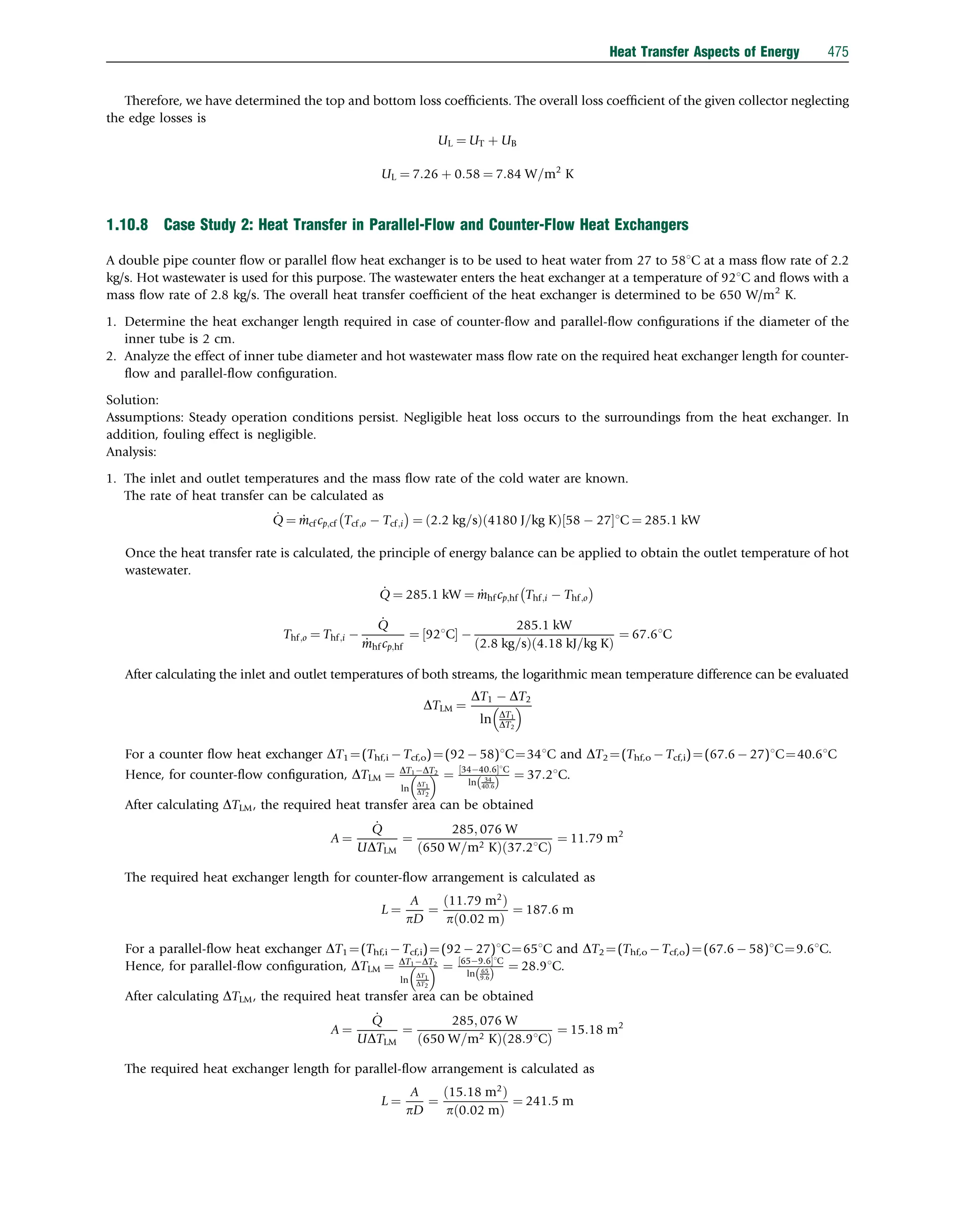 Therefore, we have determined the top and bottom loss coefﬁcients. The overall loss coefﬁcient of the given collector neglecting
the edge losses is
UL ¼ UT þ UB
UL ¼ 7:26 þ 0:58 ¼ 7:84 W=m2
K
1.10.8 Case Study 2: Heat Transfer in Parallel-Flow and Counter-Flow Heat Exchangers
A double pipe counter ﬂow or parallel ﬂow heat exchanger is to be used to heat water from 27 to 581C at a mass ﬂow rate of 2.2
kg/s. Hot wastewater is used for this purpose. The wastewater enters the heat exchanger at a temperature of 921C and ﬂows with a
mass ﬂow rate of 2.8 kg/s. The overall heat transfer coefﬁcient of the heat exchanger is determined to be 650 W/m2
K.
1. Determine the heat exchanger length required in case of counter-ﬂow and parallel-ﬂow conﬁgurations if the diameter of the
inner tube is 2 cm.
2. Analyze the effect of inner tube diameter and hot wastewater mass ﬂow rate on the required heat exchanger length for counter-
ﬂow and parallel-ﬂow conﬁguration.
Solution:
Assumptions: Steady operation conditions persist. Negligible heat loss occurs to the surroundings from the heat exchanger. In
addition, fouling effect is negligible.
Analysis:
1. The inlet and outlet temperatures and the mass ﬂow rate of the cold water are known.
The rate of heat transfer can be calculated as
_
Q ¼ _
mcf cp;cf Tcf;o  Tcf;i
 
¼ 2:2 kg=s
ð Þ 4180 J=kg K
ð Þ 58  27
½ 1C ¼ 285:1 kW
Once the heat transfer rate is calculated, the principle of energy balance can be applied to obtain the outlet temperature of hot
wastewater.
_
Q ¼ 285:1 kW ¼ _
mhf cp;hf Thf;i  Thf;o
 
Thf;o ¼ Thf;i 
_
Q
_
mhf cp;hf
¼ 921C
½  
285:1 kW
2:8 kg=s
ð Þ 4:18 kJ=kg K
ð Þ
¼ 67:61C
After calculating the inlet and outlet temperatures of both streams, the logarithmic mean temperature difference can be evaluated
DTLM ¼
DT1  DT2
ln DT1
DT2
 
For a counter ﬂow heat exchanger DT1 ¼(Thf,i  Tcf,o)¼(92  58)1C¼341C and DT2 ¼(Thf,o  Tcf,i)¼(67.6  27)1C¼40.61C
Hence, for counter-ﬂow conﬁguration, DTLM ¼ DT1DT2
ln
DT1
DT2
  ¼ 3440:6
½ 1C
ln 34
40:6
ð Þ
¼ 37:21C.
After calculating DTLM, the required heat transfer area can be obtained
A ¼
_
Q
UDTLM
¼
285; 076 W
650 W=m2 K
ð Þ 37:21C
ð Þ
¼ 11:79 m2
The required heat exchanger length for counter-ﬂow arrangement is calculated as
L ¼
A
pD
¼
ð11:79 m2
Þ
pð0:02 mÞ
¼ 187:6 m
For a parallel-ﬂow heat exchanger DT1 ¼(Thf,i  Tcf,i)¼(92  27)1C¼651C and DT2 ¼(Thf,o  Tcf,o)¼(67.6  58)1C¼9.61C.
Hence, for parallel-ﬂow conﬁguration, DTLM ¼ DT1DT2
ln
DT1
DT2
  ¼ 659:6
½ 1C
ln 65
9:6
ð Þ
¼ 28:91C.
After calculating DTLM, the required heat transfer area can be obtained
A ¼
_
Q
UDTLM
¼
285; 076 W
650 W=m2 K
ð Þ 28:91C
ð Þ
¼ 15:18 m2
The required heat exchanger length for parallel-ﬂow arrangement is calculated as
L ¼
A
pD
¼
15:18 m2
ð Þ
p 0:02 m
ð Þ
¼ 241:5 m
Heat Transfer Aspects of Energy 475
 