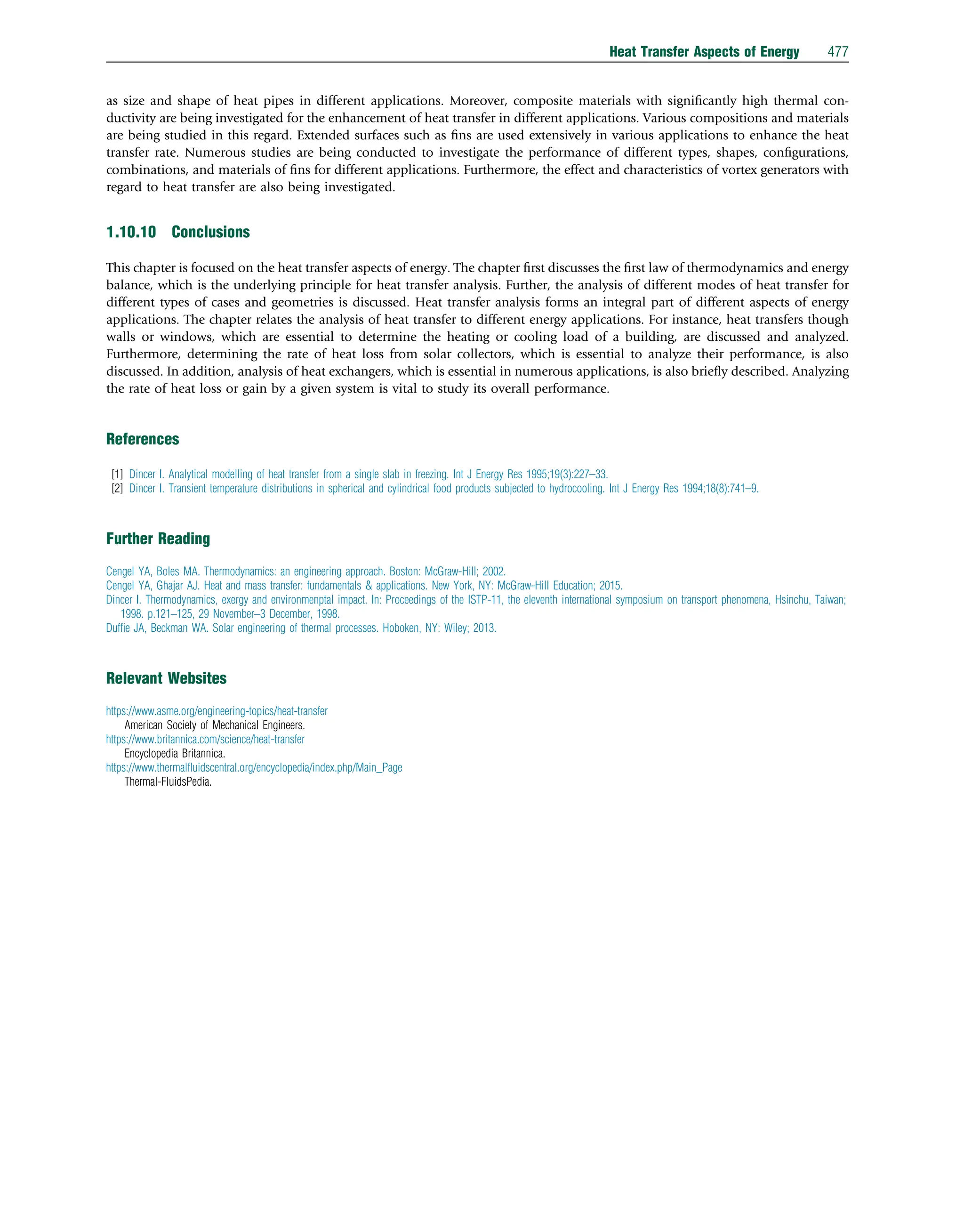 as size and shape of heat pipes in different applications. Moreover, composite materials with signiﬁcantly high thermal con-
ductivity are being investigated for the enhancement of heat transfer in different applications. Various compositions and materials
are being studied in this regard. Extended surfaces such as ﬁns are used extensively in various applications to enhance the heat
transfer rate. Numerous studies are being conducted to investigate the performance of different types, shapes, conﬁgurations,
combinations, and materials of ﬁns for different applications. Furthermore, the effect and characteristics of vortex generators with
regard to heat transfer are also being investigated.
1.10.10 Conclusions
This chapter is focused on the heat transfer aspects of energy. The chapter ﬁrst discusses the ﬁrst law of thermodynamics and energy
balance, which is the underlying principle for heat transfer analysis. Further, the analysis of different modes of heat transfer for
different types of cases and geometries is discussed. Heat transfer analysis forms an integral part of different aspects of energy
applications. The chapter relates the analysis of heat transfer to different energy applications. For instance, heat transfers though
walls or windows, which are essential to determine the heating or cooling load of a building, are discussed and analyzed.
Furthermore, determining the rate of heat loss from solar collectors, which is essential to analyze their performance, is also
discussed. In addition, analysis of heat exchangers, which is essential in numerous applications, is also brieﬂy described. Analyzing
the rate of heat loss or gain by a given system is vital to study its overall performance.
References
[1] Dincer I. Analytical modelling of heat transfer from a single slab in freezing. Int J Energy Res 1995;19(3):227–33.
[2] Dincer I. Transient temperature distributions in spherical and cylindrical food products subjected to hydrocooling. Int J Energy Res 1994;18(8):741–9.
Further Reading
Cengel YA, Boles MA. Thermodynamics: an engineering approach. Boston: McGraw-Hill; 2002.
Cengel YA, Ghajar AJ. Heat and mass transfer: fundamentals  applications. New York, NY: McGraw-Hill Education; 2015.
Dincer I. Thermodynamics, exergy and environmenptal impact. In: Proceedings of the ISTP-11, the eleventh international symposium on transport phenomena, Hsinchu, Taiwan;
1998. p.121–125, 29 November–3 December, 1998.
Dufﬁe JA, Beckman WA. Solar engineering of thermal processes. Hoboken, NY: Wiley; 2013.
Relevant Websites
https://www.asme.org/engineering-topics/heat-transfer
American Society of Mechanical Engineers.
https://www.britannica.com/science/heat-transfer
Encyclopedia Britannica.
https://www.thermalﬂuidscentral.org/encyclopedia/index.php/Main_Page
Thermal-FluidsPedia.
Heat Transfer Aspects of Energy 477
 