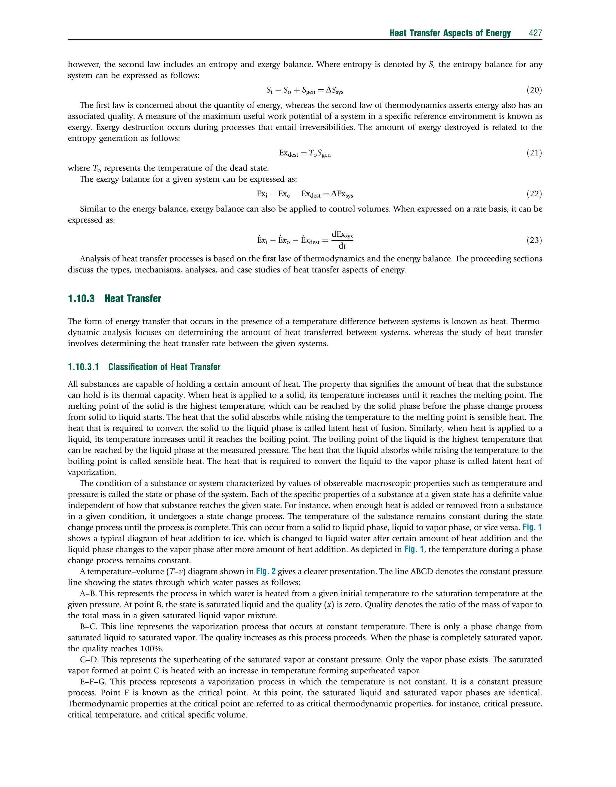 however, the second law includes an entropy and exergy balance. Where entropy is denoted by S, the entropy balance for any
system can be expressed as follows:
Si  So þ Sgen ¼ DSsys ð20Þ
The ﬁrst law is concerned about the quantity of energy, whereas the second law of thermodynamics asserts energy also has an
associated quality. A measure of the maximum useful work potential of a system in a speciﬁc reference environment is known as
exergy. Exergy destruction occurs during processes that entail irreversibilities. The amount of exergy destroyed is related to the
entropy generation as follows:
Exdest ¼ ToSgen ð21Þ
where To represents the temperature of the dead state.
The exergy balance for a given system can be expressed as:
Exi  Exo  Exdest ¼ DExsys ð22Þ
Similar to the energy balance, exergy balance can also be applied to control volumes. When expressed on a rate basis, it can be
expressed as:
_
Exi  _
Exo  _
Exdest ¼
dExsys
dt
ð23Þ
Analysis of heat transfer processes is based on the ﬁrst law of thermodynamics and the energy balance. The proceeding sections
discuss the types, mechanisms, analyses, and case studies of heat transfer aspects of energy.
1.10.3 Heat Transfer
The form of energy transfer that occurs in the presence of a temperature difference between systems is known as heat. Thermo-
dynamic analysis focuses on determining the amount of heat transferred between systems, whereas the study of heat transfer
involves determining the heat transfer rate between the given systems.
1.10.3.1 Classiﬁcation of Heat Transfer
All substances are capable of holding a certain amount of heat. The property that signiﬁes the amount of heat that the substance
can hold is its thermal capacity. When heat is applied to a solid, its temperature increases until it reaches the melting point. The
melting point of the solid is the highest temperature, which can be reached by the solid phase before the phase change process
from solid to liquid starts. The heat that the solid absorbs while raising the temperature to the melting point is sensible heat. The
heat that is required to convert the solid to the liquid phase is called latent heat of fusion. Similarly, when heat is applied to a
liquid, its temperature increases until it reaches the boiling point. The boiling point of the liquid is the highest temperature that
can be reached by the liquid phase at the measured pressure. The heat that the liquid absorbs while raising the temperature to the
boiling point is called sensible heat. The heat that is required to convert the liquid to the vapor phase is called latent heat of
vaporization.
The condition of a substance or system characterized by values of observable macroscopic properties such as temperature and
pressure is called the state or phase of the system. Each of the speciﬁc properties of a substance at a given state has a deﬁnite value
independent of how that substance reaches the given state. For instance, when enough heat is added or removed from a substance
in a given condition, it undergoes a state change process. The temperature of the substance remains constant during the state
change process until the process is complete. This can occur from a solid to liquid phase, liquid to vapor phase, or vice versa. Fig. 1
shows a typical diagram of heat addition to ice, which is changed to liquid water after certain amount of heat addition and the
liquid phase changes to the vapor phase after more amount of heat addition. As depicted in Fig. 1, the temperature during a phase
change process remains constant.
A temperature–volume (T–v) diagram shown in Fig. 2 gives a clearer presentation. The line ABCD denotes the constant pressure
line showing the states through which water passes as follows:
A–B. This represents the process in which water is heated from a given initial temperature to the saturation temperature at the
given pressure. At point B, the state is saturated liquid and the quality (x) is zero. Quality denotes the ratio of the mass of vapor to
the total mass in a given saturated liquid vapor mixture.
B–C. This line represents the vaporization process that occurs at constant temperature. There is only a phase change from
saturated liquid to saturated vapor. The quality increases as this process proceeds. When the phase is completely saturated vapor,
the quality reaches 100%.
C–D. This represents the superheating of the saturated vapor at constant pressure. Only the vapor phase exists. The saturated
vapor formed at point C is heated with an increase in temperature forming superheated vapor.
E–F–G. This process represents a vaporization process in which the temperature is not constant. It is a constant pressure
process. Point F is known as the critical point. At this point, the saturated liquid and saturated vapor phases are identical.
Thermodynamic properties at the critical point are referred to as critical thermodynamic properties, for instance, critical pressure,
critical temperature, and critical speciﬁc volume.
Heat Transfer Aspects of Energy 427
 