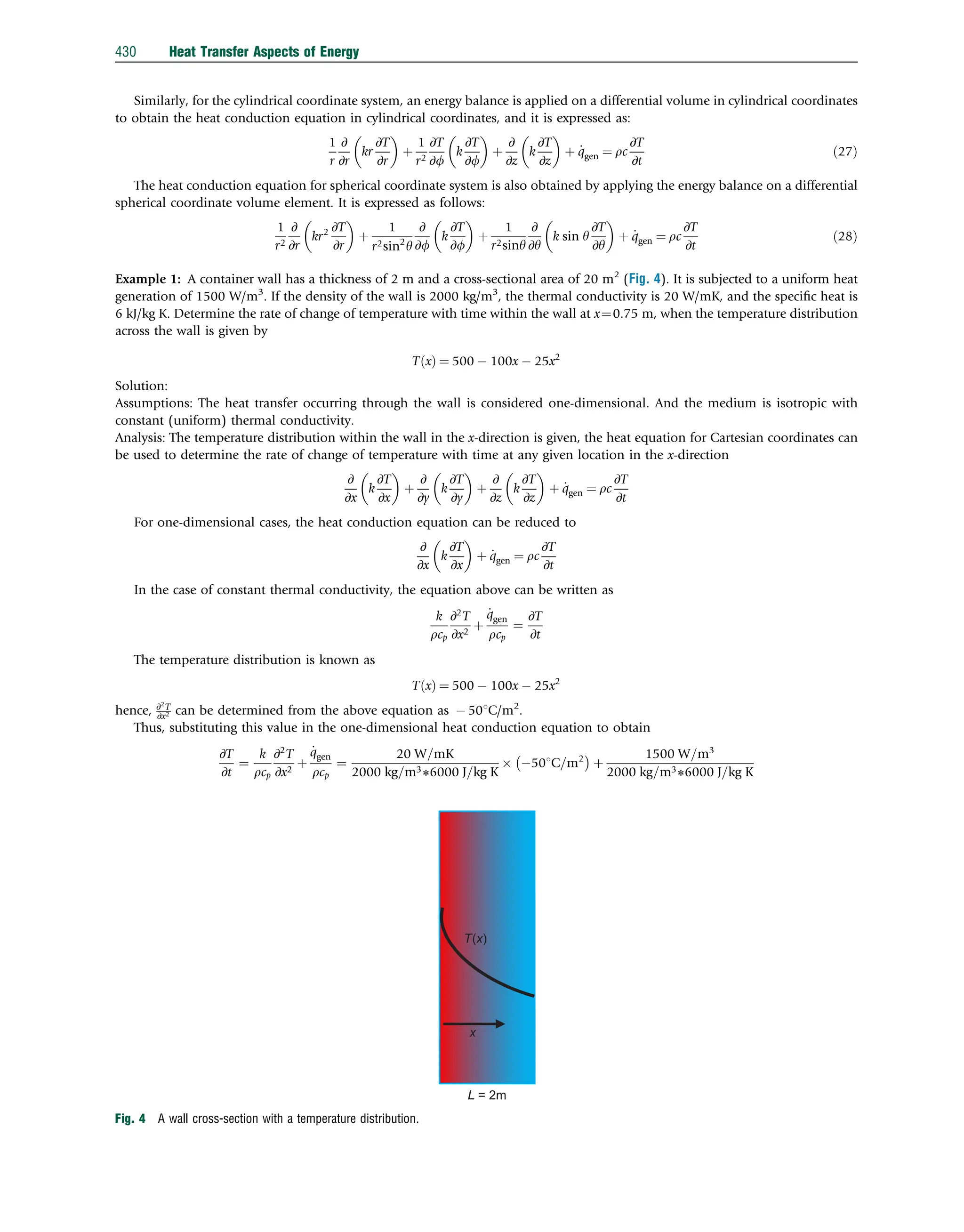 Similarly, for the cylindrical coordinate system, an energy balance is applied on a differential volume in cylindrical coordinates
to obtain the heat conduction equation in cylindrical coordinates, and it is expressed as:
1
r
∂
∂r
kr
∂T
∂r
 
þ
1
r2
∂T
∂f
k
∂T
∂f
 
þ
∂
∂z
k
∂T
∂z
 
þ _
qgen ¼ rc
∂T
∂t
ð27Þ
The heat conduction equation for spherical coordinate system is also obtained by applying the energy balance on a differential
spherical coordinate volume element. It is expressed as follows:
1
r2
∂
∂r
kr2 ∂T
∂r
 
þ
1
r2sin2
y
∂
∂f
k
∂T
∂f
 
þ
1
r2siny
∂
∂y
k sin y
∂T
∂y
 
þ _
qgen ¼ rc
∂T
∂t
ð28Þ
Example 1: A container wall has a thickness of 2 m and a cross-sectional area of 20 m2
(Fig. 4). It is subjected to a uniform heat
generation of 1500 W/m3
. If the density of the wall is 2000 kg/m3
, the thermal conductivity is 20 W/mK, and the speciﬁc heat is
6 kJ/kg K. Determine the rate of change of temperature with time within the wall at x¼0.75 m, when the temperature distribution
across the wall is given by
T x
ð Þ ¼ 500  100x  25x2
Solution:
Assumptions: The heat transfer occurring through the wall is considered one-dimensional. And the medium is isotropic with
constant (uniform) thermal conductivity.
Analysis: The temperature distribution within the wall in the x-direction is given, the heat equation for Cartesian coordinates can
be used to determine the rate of change of temperature with time at any given location in the x-direction
∂
∂x
k
∂T
∂x
 
þ
∂
∂y
k
∂T
∂y
 
þ
∂
∂z
k
∂T
∂z
 
þ _
qgen ¼ rc
∂T
∂t
For one-dimensional cases, the heat conduction equation can be reduced to
∂
∂x
k
∂T
∂x
 
þ _
qgen ¼ rc
∂T
∂t
In the case of constant thermal conductivity, the equation above can be written as
k
rcp
∂2
T
∂x2
þ
_
qgen
rcp
¼
∂T
∂t
The temperature distribution is known as
T x
ð Þ ¼ 500  100x  25x2
hence, ∂2
T
∂x2 can be determined from the above equation as  501C/m2
.
Thus, substituting this value in the one-dimensional heat conduction equation to obtain
∂T
∂t
¼
k
rcp
∂2
T
∂x2
þ
_
qgen
rcp
¼
20 W=mK
2000 kg=m36000 J=kg K
 501C=m2
 
þ
1500 W=m3
2000 kg=m36000 J=kg K
L = 2m
x
T(x)
Fig. 4 A wall cross-section with a temperature distribution.
430 Heat Transfer Aspects of Energy
 