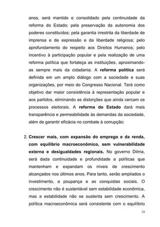 10
anos, será mantido e consolidado pela continuidade da
reforma do Estado; pela preservação da autonomia dos
poderes constituídos; pela garantia irrestrita da liberdade de
imprensa e de expressão e da liberdade religiosa; pelo
aprofundamento do respeito aos Direitos Humanos; pelo
incentivo à participação popular e pela realização de uma
reforma política que fortaleça as instituições, aproximando-
as sempre mais da cidadania. A reforma política será
definida em um amplo diálogo com a sociedade e suas
organizações, por meio do Congresso Nacional. Terá como
objetivo dar maior consistência à representação popular e
aos partidos, eliminando as distorções que ainda cercam os
processos eleitorais. A reforma do Estado dará mais
transparência e permeabilidade às demandas da sociedade,
além de garantir eficácia no combate à corrupção;
2. Crescer mais, com expansão do emprego e da renda,
com equilíbrio macroeconômico, sem vulnerabilidade
externa e desigualdades regionais. No governo Dilma,
será dada continuidade e profundidade a políticas que
mantenham e expandam os níveis de crescimento
alcançados nos últimos anos. Para tanto, serão ampliados o
investimento, a poupança e as conquistas sociais. O
crescimento não é sustentável sem estabilidade econômica,
mas a estabilidade não se sustenta sem crescimento. A
política macroeconômica será consistente com o equilíbrio
 