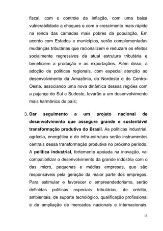 11
fiscal, com o controle da inflação, com uma baixa
vulnerabilidade a choques e com o crescimento mais rápido
na renda das camadas mais pobres da população. Em
acordo com Estados e municípios, serão complementadas
mudanças tributárias que racionalizem e reduzam os efeitos
socialmente regressivos da atual estrutura tributária e
beneficiem a produção e as exportações. Além disso, a
adoção de políticas regionais, com especial atenção ao
desenvolvimento da Amazônia, do Nordeste e do Centro-
Oeste, associando uma nova dinâmica dessas regiões com
a pujança do Sul e Sudeste, levarão a um desenvolvimento
mais harmônico do país;
3. Dar seguimento a um projeto nacional de
desenvolvimento que assegure grande e sustentável
transformação produtiva do Brasil. As políticas industrial,
agrícola, energética e de infra-estrutura serão instrumentos
centrais dessa transformação produtiva no próximo período.
A política industrial, fortemente apoiada na inovação, vai
compatibilizar o desenvolvimento da grande indústria com o
das micro, pequenas e médias empresas, que são
responsáveis pela geração da maior parte dos empregos.
Para estimular e favorecer o empreendedorismo, serão
definidas políticas especiais tributárias, de crédito,
ambientais, de suporte tecnológico, qualificação profissional
e de ampliação de mercados nacionais e internacionais.
 