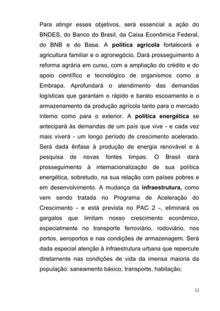 12
Para atingir esses objetivos, será essencial a ação do
BNDES, do Banco do Brasil, da Caixa Econômica Federal,
do BNB e do Basa. A política agrícola fortalecerá a
agricultura familiar e o agronegócio. Dará prosseguimento à
reforma agrária em curso, com a ampliação do crédito e do
apoio científico e tecnológico de organismos como a
Embrapa. Aprofundará o atendimento das demandas
logísticas que garantam o rápido e barato escoamento e o
armazenamento da produção agrícola tanto para o mercado
interno como para o exterior. A política energética se
antecipará às demandas de um país que vive - e cada vez
mais viverá - um longo período de crescimento acelerado.
Será dada ênfase à produção de energia renovável e à
pesquisa de novas fontes limpas. O Brasil dará
prosseguimento à internacionalização de sua política
energética, sobretudo, na sua relação com países pobres e
em desenvolvimento. A mudança da infraestrutura, como
vem sendo tratada no Programa de Aceleração do
Crescimento - e está prevista no PAC 2 -, eliminará os
gargalos que limitam nosso crescimento econômico,
especialmente no transporte ferroviário, rodoviário, nos
portos, aeroportos e nas condições de armazenagem. Será
dada especial atenção à infraestrutura urbana que repercute
diretamente nas condições de vida da imensa maioria da
população: saneamento básico, transporte, habitação;
 