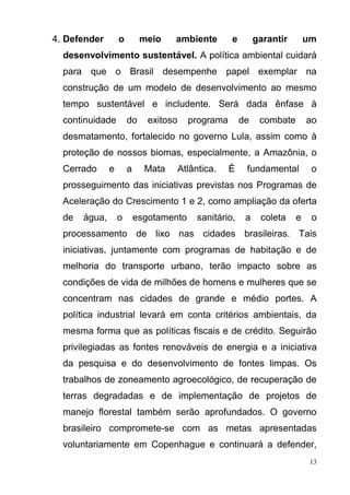 13
4. Defender o meio ambiente e garantir um
desenvolvimento sustentável. A política ambiental cuidará
para que o Brasil desempenhe papel exemplar na
construção de um modelo de desenvolvimento ao mesmo
tempo sustentável e includente. Será dada ênfase à
continuidade do exitoso programa de combate ao
desmatamento, fortalecido no governo Lula, assim como à
proteção de nossos biomas, especialmente, a Amazônia, o
Cerrado e a Mata Atlântica. É fundamental o
prosseguimento das iniciativas previstas nos Programas de
Aceleração do Crescimento 1 e 2, como ampliação da oferta
de água, o esgotamento sanitário, a coleta e o
processamento de lixo nas cidades brasileiras. Tais
iniciativas, juntamente com programas de habitação e de
melhoria do transporte urbano, terão impacto sobre as
condições de vida de milhões de homens e mulheres que se
concentram nas cidades de grande e médio portes. A
política industrial levará em conta critérios ambientais, da
mesma forma que as políticas fiscais e de crédito. Seguirão
privilegiadas as fontes renováveis de energia e a iniciativa
da pesquisa e do desenvolvimento de fontes limpas. Os
trabalhos de zoneamento agroecológico, de recuperação de
terras degradadas e de implementação de projetos de
manejo florestal também serão aprofundados. O governo
brasileiro compromete-se com as metas apresentadas
voluntariamente em Copenhague e continuará a defender,
 