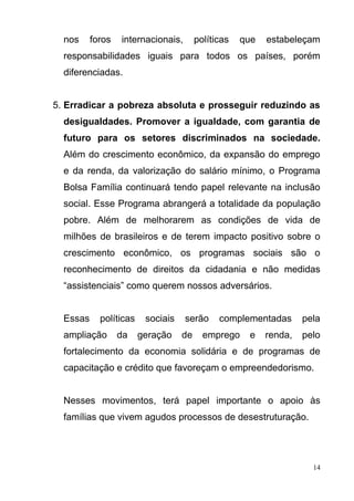 14
nos foros internacionais, políticas que estabeleçam
responsabilidades iguais para todos os países, porém
diferenciadas.
5. Erradicar a pobreza absoluta e prosseguir reduzindo as
desigualdades. Promover a igualdade, com garantia de
futuro para os setores discriminados na sociedade.
Além do crescimento econômico, da expansão do emprego
e da renda, da valorização do salário mínimo, o Programa
Bolsa Família continuará tendo papel relevante na inclusão
social. Esse Programa abrangerá a totalidade da população
pobre. Além de melhorarem as condições de vida de
milhões de brasileiros e de terem impacto positivo sobre o
crescimento econômico, os programas sociais são o
reconhecimento de direitos da cidadania e não medidas
“assistenciais” como querem nossos adversários.
Essas políticas sociais serão complementadas pela
ampliação da geração de emprego e renda, pelo
fortalecimento da economia solidária e de programas de
capacitação e crédito que favoreçam o empreendedorismo.
Nesses movimentos, terá papel importante o apoio às
famílias que vivem agudos processos de desestruturação.
 