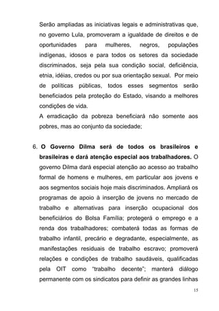 15
Serão ampliadas as iniciativas legais e administrativas que,
no governo Lula, promoveram a igualdade de direitos e de
oportunidades para mulheres, negros, populações
indígenas, idosos e para todos os setores da sociedade
discriminados, seja pela sua condição social, deficiência,
etnia, idéias, credos ou por sua orientação sexual. Por meio
de políticas públicas, todos esses segmentos serão
beneficiados pela proteção do Estado, visando a melhores
condições de vida.
A erradicação da pobreza beneficiará não somente aos
pobres, mas ao conjunto da sociedade;
6. O Governo Dilma será de todos os brasileiros e
brasileiras e dará atenção especial aos trabalhadores. O
governo Dilma dará especial atenção ao acesso ao trabalho
formal de homens e mulheres, em particular aos jovens e
aos segmentos sociais hoje mais discriminados. Ampliará os
programas de apoio à inserção de jovens no mercado de
trabalho e alternativas para inserção ocupacional dos
beneficiários do Bolsa Família; protegerá o emprego e a
renda dos trabalhadores; combaterá todas as formas de
trabalho infantil, precário e degradante, especialmente, as
manifestações residuais de trabalho escravo; promoverá
relações e condições de trabalho saudáveis, qualificadas
pela OIT como “trabalho decente”; manterá diálogo
permanente com os sindicatos para definir as grandes linhas
 