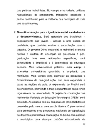 16
das políticas trabalhistas. No campo e na cidade, políticas
habitacionais, de saneamento, transporte, educação e
saúde contribuirão para a melhoria das condições de vida
dos trabalhadores;
7. Garantir educação para a igualdade social, a cidadania e
o desenvolvimento. Será garantido aos brasileiros –
especialmente aos jovens – acesso a uma escola de
qualidade, que combine ensino e capacitação para o
trabalho. O governo Dilma expandirá e melhorará o ensino
público e cuidará da educação da pré-escola à pós-
graduação. Nas suas atribuições específicas, dará
continuidade à ampliação e à qualificação da educação
superior. Mais universidades públicas, mais campi e
extensões universitárias garantirão a ampliação das
matrículas. Mais verbas para estimular as pesquisas e
fortalecimento da pós-graduação, que será expandida a
todas as regiões do país. A experiência do ProUni será
potencializada, permitindo a mais estudantes de baixa renda
ingressarem na universidade. O projeto de construção das
Instituições Federais de Educação Tecnológica (IFETs) será
ampliado. As cidades pólo ou com mais de 50 mil habitantes
possuirão, pelo menos, uma escola técnica. O piso nacional
para professores e os programas nacionais de capacitação
de docentes permitirão a cooperação da União com estados
e municípios para alcançar padrões educacionais de
 