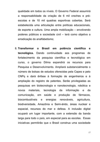 17
qualidade em todos os níveis. O Governo Federal assumirá
a responsabilidade da criação de 6 mil creches e pré-
escolas e de 10 mil quadras esportivas cobertas. Será
estabelecida uma articulação entre políticas educacionais,
de esporte e cultura. Uma ampla mobilização – envolvendo
poderes públicos e sociedade civil – terá como objetivo a
erradicação do analfabetismo;
8. Transformar o Brasil em potência científica e
tecnológica. Dando continuidade aos programas de
fortalecimento da pesquisa científica e tecnológica em
curso, o governo Dilma expandirá os recursos para
Pesquisa e Desenvolvimento. Ampliará substancialmente o
número de bolsas de estudos oferecidas pela Capes e pelo
CNPq e dará ênfase à formação de engenheiros e à
ampliação do registro de patentes. Serão privilegiadas as
pesquisas em biotecnologia e nanotecnologia, robótica e
novos materiais, tecnologia da informação e da
comunicação, em saúde e produção de fármacos,
biocombustíveis e energias renováveis, agricultura,
biodiversidade, Amazônia e Semi-árido, áreas nuclear e
espacial, recursos do mar e defesa. A inclusão digital
ocupará um lugar importante, com a extensão da banda
larga para todo o país, em especial para as escolas. Essas
iniciativas permitirão que o Brasil construa uma sociedade
 