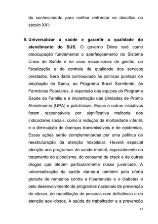 18
do conhecimento para melhor enfrentar os desafios do
século XXI;
9. Universalizar a saúde e garantir a qualidade do
atendimento do SUS. O governo Dilma terá como
preocupação fundamental o aperfeiçoamento do Sistema
Único de Saúde e de seus mecanismos de gestão, de
fiscalização e de controle de qualidade dos serviços
prestados. Será dada continuidade às políticas públicas de
ampliação do Samu, ao Programa Brasil Sorridente, às
Farmácias Populares, à expansão das equipes do Programa
Saúde da Família e à implantação das Unidades de Pronto
Atendimento (UPA) e policlínicas. Essas e outras iniciativas
foram responsáveis por significativa melhoria dos
indicadores sociais, como a redução da mortalidade infantil,
e a diminuição de doenças transmissíveis e de epidemias.
Essas ações serão complementadas por uma política de
reestruturação da atenção hospitalar. Haverá especial
atenção aos programas de saúde mental, especialmente no
tratamento do alcoolismo, do consumo de crack e de outras
drogas que afetam particularmente nossa juventude. A
universalização da saúde dar-se-á também pela oferta
gratuita de remédios contra a hipertensão e o diabetes e
pelo desenvolvimento de programas nacionais de prevenção
do câncer, de reabilitação de pessoas com deficiência e de
atenção aos idosos. A saúde do trabalhador e a prevenção
 
