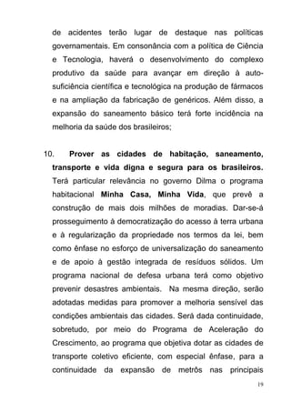 19
de acidentes terão lugar de destaque nas políticas
governamentais. Em consonância com a política de Ciência
e Tecnologia, haverá o desenvolvimento do complexo
produtivo da saúde para avançar em direção à auto-
suficiência científica e tecnológica na produção de fármacos
e na ampliação da fabricação de genéricos. Além disso, a
expansão do saneamento básico terá forte incidência na
melhoria da saúde dos brasileiros;
10. Prover as cidades de habitação, saneamento,
transporte e vida digna e segura para os brasileiros.
Terá particular relevância no governo Dilma o programa
habitacional Minha Casa, Minha Vida, que prevê a
construção de mais dois milhões de moradias. Dar-se-á
prosseguimento à democratização do acesso à terra urbana
e à regularização da propriedade nos termos da lei, bem
como ênfase no esforço de universalização do saneamento
e de apoio à gestão integrada de resíduos sólidos. Um
programa nacional de defesa urbana terá como objetivo
prevenir desastres ambientais. Na mesma direção, serão
adotadas medidas para promover a melhoria sensível das
condições ambientais das cidades. Será dada continuidade,
sobretudo, por meio do Programa de Aceleração do
Crescimento, ao programa que objetiva dotar as cidades de
transporte coletivo eficiente, com especial ênfase, para a
continuidade da expansão de metrôs nas principais
 