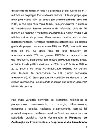 2
distribuição de renda, inclusão e ascensão social. Cerca de 14,7
milhões de empregos formais foram criados. O desemprego, que
alcançava quase 12% da população economicamente ativa em
2002, foi reduzido para cerca de 6%. Pela primeira vez, o número
de trabalhadores formais supera o de informais. Mais de 36
milhões de homens e mulheres ascenderam à classe média e 28
milhões saíram da pobreza. Esse processo ocorreu sem abalos
macroeconômicos. A inflação foi mantida sob controle: os índices
gerais de preços, que superavam 25% em 2002, hoje estão em
torno de 5%. As taxas reais de juros recuaram de
aproximadamente 20%, no governo FHC-Serra, para cerca de
6% no Governo Lula-Dilma. Em relação ao Produto Interno Bruto,
a dívida líquida pública diminuiu de 61% para 41% entre 2002 e
2010. Superamos nossa vulnerabilidade externa. Rompemos
com décadas de dependência do FMI (Fundo Monetário
Internacional). O Brasil passou da condição de devedor à de
credor internacional, acumulando reservas que ultrapassam 282
bilhões de dólares.
Nos mais variados domínios da economia, retomou-se o
planejamento, especialmente em energia, infra-estrutura,
transporte e logística, habitação e saneamento. Isso só foi
possível porque se redefiniu o papel do Estado na economia e na
sociedade brasileira, como demonstram o Programa de
Aceleração do Crescimento e o Programa Minha Casa, Minha
 