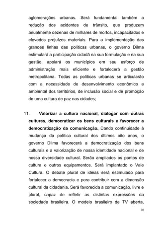 20
aglomerações urbanas. Será fundamental também a
redução dos acidentes de trânsito, que produzem
anualmente dezenas de milhares de mortos, incapacitados e
elevados prejuízos materiais. Para a implementação das
grandes linhas das políticas urbanas, o governo Dilma
estimulará a participação cidadã na sua formulação e na sua
gestão, apoiará os municípios em seu esforço de
administração mais eficiente e fortalecerá a gestão
metropolitana. Todas as políticas urbanas se articularão
com a necessidade de desenvolvimento econômico e
ambiental dos territórios, de inclusão social e de promoção
de uma cultura de paz nas cidades;
11. Valorizar a cultura nacional, dialogar com outras
culturas, democratizar os bens culturais e favorecer a
democratização da comunicação. Dando continuidade à
mudança da política cultural dos últimos oito anos, o
governo Dilma favorecerá a democratização dos bens
culturais e a valorização de nossa identidade nacional e de
nossa diversidade cultural. Serão ampliados os pontos de
cultura e outros equipamentos. Será implantado o Vale
Cultura. O debate plural de ideias será estimulado para
fortalecer a democracia e para contribuir com a dimensão
cultural da cidadania. Será favorecida a comunicação, livre e
plural, capaz de refletir as distintas expressões da
sociedade brasileira. O modelo brasileiro de TV aberta,
 