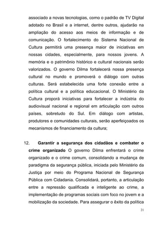 21
associado a novas tecnologias, como o padrão de TV Digital
adotado no Brasil e a internet, dentre outros, ajudarão na
ampliação do acesso aos meios de informação e de
comunicação. O fortalecimento do Sistema Nacional de
Cultura permitirá uma presença maior de iniciativas em
nossas cidades, especialmente, para nossos jovens. A
memória e o patrimônio histórico e cultural nacionais serão
valorizados. O governo Dilma fortalecerá nossa presença
cultural no mundo e promoverá o diálogo com outras
culturas. Será estabelecida uma forte conexão entre a
política cultural e a política educacional. O Ministério da
Cultura proporá iniciativas para fortalecer a indústria do
audiovisual nacional e regional em articulação com outros
países, sobretudo do Sul. Em diálogo com artistas,
produtores e comunidades culturais, serão aperfeiçoados os
mecanismos de financiamento da cultura;
12. Garantir a segurança dos cidadãos e combater o
crime organizado O governo Dilma enfrentará o crime
organizado e o crime comum, consolidando a mudança de
paradigma da segurança pública, iniciada pelo Ministério da
Justiça por meio do Programa Nacional de Segurança
Pública com Cidadania. Consolidará, portanto, a articulação
entre a repressão qualificada e inteligente ao crime, a
implementação de programas sociais com foco no jovem e a
mobilização da sociedade. Para assegurar o êxito da política
 