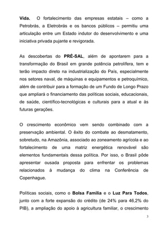 3
Vida. O fortalecimento das empresas estatais – como a
Petrobrás, a Eletrobrás e os bancos públicos – permitiu uma
articulação entre um Estado indutor do desenvolvimento e uma
iniciativa privada pujante e revigorada.
As descobertas do PRÉ-SAL, além de apontarem para a
transformação do Brasil em grande potência petrolífera, tem e
terão impacto direto na industrialização do País, especialmente
nos setores naval, de máquinas e equipamentos e petroquímico,
além de contribuir para a formação de um Fundo de Longo Prazo
que ampliará o financiamento das políticas sociais, educacionais,
de saúde, científico-tecnológicas e culturais para a atual e às
futuras gerações.
O crescimento econômico vem sendo combinado com a
preservação ambiental. O êxito do combate ao desmatamento,
sobretudo, na Amazônia, associado ao zoneamento agrícola e ao
fortalecimento de uma matriz energética renovável são
elementos fundamentais dessa política. Por isso, o Brasil pôde
apresentar ousada proposta para enfrentar os problemas
relacionados à mudança do clima na Conferência de
Copenhague.
Políticas sociais, como o Bolsa Família e o Luz Para Todos,
junto com a forte expansão do crédito (de 24% para 46,2% do
PIB), a ampliação do apoio à agricultura familiar, o crescimento
 