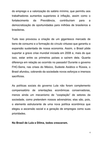4
do emprego e a valorização do salário mínimo, que permitiu aos
trabalhadores aumentos superiores à inflação, assim como o
fortalecimento da Previdência, contribuíram para a
democratização de oportunidades para milhões de brasileiros e
brasileiras.
Tudo isso provocou a criação de um gigantesco mercado de
bens de consumo e a formação do círculo virtuoso que garantiu a
expansão sustentada de nossa economia. Assim, o Brasil pôde
suportar a grave crise mundial iniciada em 2008 e, mais do que
isso, estar entre os primeiros países a saírem dela. Quanta
diferença em relação ao ocorrido no passado! Durante o governo
FHC-Serra, nas crises do México, Sudeste Asiático e Rússia, o
Brasil afundou, cobrando da sociedade novos esforços e imensos
sacrifícios.
As políticas sociais do governo Lula não foram complemento
compensatório de orientações econômicas conservadoras,
menos ainda um mecanismo de “cooptação” de setores da
sociedade, como pretendem nossos adversários; elas são, pois,
o elemento estruturante de uma nova política econômica que
elegeu a ascensão social e a geração de empregos como suas
prioridades.
No Brasil de Lula e Dilma, todos cresceram.
 