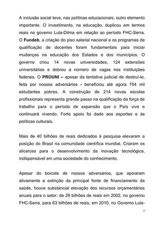 5
A inclusão social teve, nas políticas educacionais, outro elemento
importante. O investimento, na educação, duplicou em termos
reais no governo Lula-Dilma em relação ao período FHC-Serra.
O Fundeb, a criação do piso salarial nacional e os programas de
qualificação de docentes foram fundamentais para iniciar
mudanças na educação dos Estados e dos municípios. O
governo criou 14 novas universidades, 124 extensões
universitárias e dobrou a número de vagas nas instituições
federais. O PROUNI – apesar da tentativa judicial de destruí-lo,
feita por nossos adversários - beneficiou até agora 704 mil
estudantes pobres. A construção de 214 novas escolas
profissionais representa grande passo na qualificação da força de
trabalho para o período de expansão que o País vive e
continuará vivendo. Forte apoio foi dado aos esportes e às
políticas culturais.
Mais de 40 bilhões de reais dedicados à pesquisa elevaram a
posição do Brasil na comunidade científica mundial. Criaram os
alicerces para o desenvolvimento da inovação tecnológica,
indispensável em uma sociedade do conhecimento.
Apesar do boicote de nossos adversários, que apoiaram
ativamente a extinção da principal fonte de financiamento da
saúde, houve substancial elevação dos recursos orçamentários
anuais para o setor: de 29 bilhões de reais em 2002, no governo
FHC-Serra, para 63 bilhões de reais, em 2010, no Governo Lula-
 