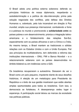7
O Brasil adota uma política externa soberana: defende os
princípios históricos de nossa diplomacia, respeitando a
autodeterminação e a política de não-intervenção; prima pela
solução negociada dos conflitos, pela defesa dos Direitos
Humanos e, sobretudo, pela luta incansável em direção à Paz
mundial; amplia sua presença internacional, combatendo a fome
e a pobreza no mundo e promovendo a solidariedade entre os
países pobres e em desenvolvimento; prioriza a integração latino-
americana e o fortalecimento das relações Sul-Sul,
especialmente com os países africanos e com a China e a Índia.
Ao mesmo tempo, o Brasil mantem as tradicionais e sólidas
relações com os Estados Unidos e com a União Europeia. Fiel
aos princípios do multilateralismo, tem defendido a reforma das
instituições internacionais – ONU, FMI e Banco Mundial – e o
relacionamento soberano com os países desenvolvidos no
âmbito bilateral ou em instâncias como o G20.
Os brasileiros recuperaram a autoestima. Deixaram de ver o
Brasil como um país pequeno, impotente diante de seus desafios
históricos. A eleição de um metalúrgico para Presidente da
República e o êxito de sua gestão mostraram que estão abertas
amplas oportunidades para todos os brasileiros. Com isso, a
democracia se fortaleceu. A desesperança cedeu lugar à
esperança. A participação social deixou as marcas da sociedade
nas políticas públicas.
 