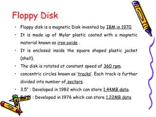 Floppy Disk
• Floppy disk is a magnetic Disk invented by IBM in 1970.
• It is made up of Mylar plastic coated with a magnetic
material known as iron oxide .
• It is enclosed inside the square shaped plastic jacket
(shell).
• The disk is rotated at constant speed of 360 rpm.
• concentric circles known as ‘tracks’. Each track is further
divided into number of sectors.
• 3.5” : Developed in 1982 which can store 1.44MB data.
• 5.25” : Developed in 1976 which can store 1.22MB data
 
