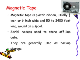 Magnetic Tape
• Magnetic tape is plastic ribbon, usually ½
inch or ¼ inch wide and 50 to 2400 feet
long, wound on a spool.
• Serial Access used to store off-line
data.
• They are generally used as backup
storage
 