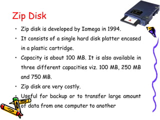 Zip Disk
• Zip disk is developed by Iomega in 1994.
• It consists of a single hard disk platter encased
in a plastic cartridge.
• Capacity is about 100 MB. It is also available in
three different capacities viz. 100 MB, 250 MB
and 750 MB.
• Zip disk are very costly.
• Useful for backup or to transfer large amount
of data from one computer to another
 