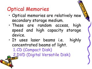 Optical Memories
• Optical memories are relatively new
secondary storage medium.
• These are random access, high
speed and high capacity storage
device.
• It uses laser beams i.e. highly
concentrated beams of light.
1.CD (Compact Disk)
2.DVD (Digital Versatile Disk)
 