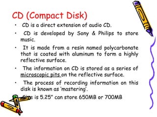 CD (Compact Disk)
• CD is a direct extension of audio CD.
• CD is developed by Sony & Philips to store
music.
• It is made from a resin named polycarbonate
that is coated with aluminum to form a highly
reflective surface.
• The information on CD is stored as a series of
microscopic pits on the reflective surface.
• The process of recording information on this
disk is known as ‘mastering’.
• Size is 5.25” can store 650MB or 700MB
 