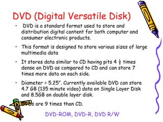 DVD (Digital Versatile Disk)
• DVD is a standard format used to store and
distribution digital content for both computer and
consumer electronic products.
• This format is designed to store various sizes of large
multimedia data
• It stores data similar to CD having pits 4 ½ times
dense on DVD as compared to CD and can store 7
times more data on each side.
• Diameter = 5.25”. Currently available DVD can store
4.7 GB (135 minute video) data on Single Layer Disk
and 8.5GB on double layer disk.
• DVDs are 9 times than CD.
DVD-ROM, DVD-R, DVD R/W
 