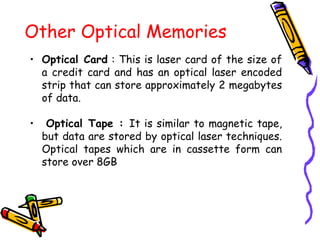 Other Optical Memories
• Optical Card : This is laser card of the size of
a credit card and has an optical laser encoded
strip that can store approximately 2 megabytes
of data.
• Optical Tape : It is similar to magnetic tape,
but data are stored by optical laser techniques.
Optical tapes which are in cassette form can
store over 8GB
 